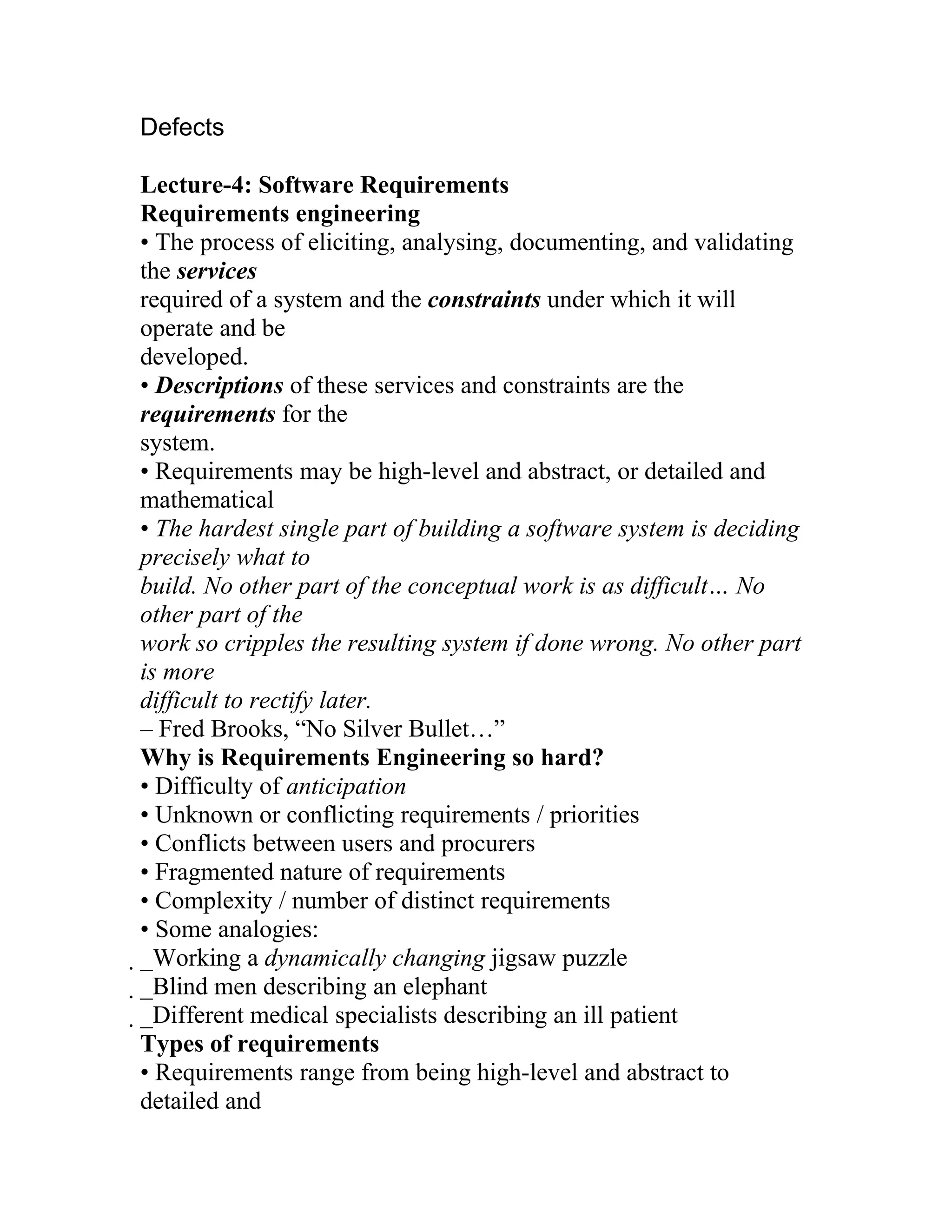 Defects

Lecture-4: Software Requirements
Requirements engineering
• The process of eliciting, analysing, documenting, and validating
the services
required of a system and the constraints under which it will
operate and be
developed.
• Descriptions of these services and constraints are the
requirements for the
system.
• Requirements may be high-level and abstract, or detailed and
mathematical
• The hardest single part of building a software system is deciding
precisely what to
build. No other part of the conceptual work is as difficult… No
other part of the
work so cripples the resulting system if done wrong. No other part
is more
difficult to rectify later.
– Fred Brooks, “No Silver Bullet…”
Why is Requirements Engineering so hard?
• Difficulty of anticipation
• Unknown or conflicting requirements / priorities
• Conflicts between users and procurers
• Fragmented nature of requirements
• Complexity / number of distinct requirements
• Some analogies:
_Working a dynamically changing jigsaw puzzle
 _Blind men describing an elephant
  _Different medical specialists describing an ill patient
   Types of requirements
   • Requirements range from being high-level and abstract to
   detailed and
 