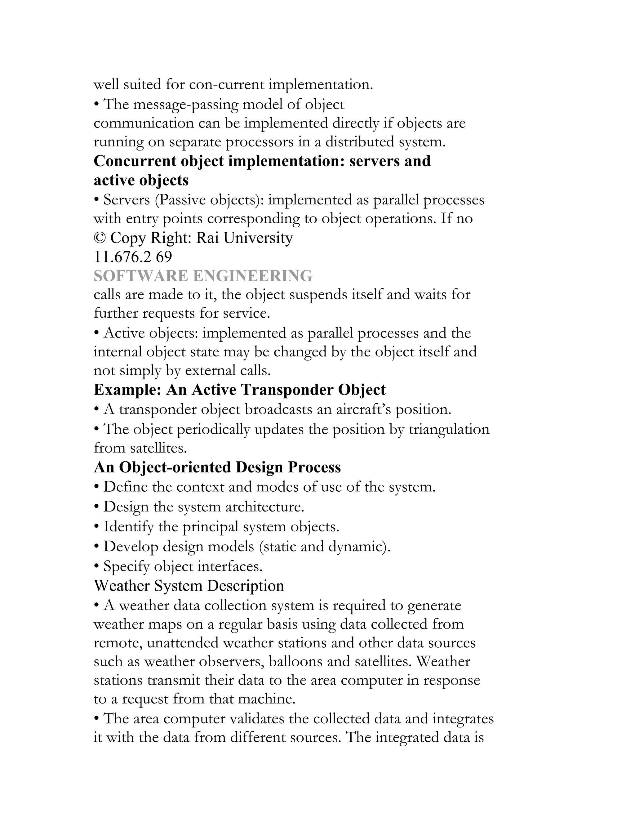 well suited for con-current implementation.
• The message-passing model of object
communication can be implemented directly if objects are
running on separate processors in a distributed system.
Concurrent object implementation: servers and
active objects
• Servers (Passive objects): implemented as parallel processes
with entry points corresponding to object operations. If no
© Copy Right: Rai University
11.676.2 69
SOFTWARE ENGINEERING
calls are made to it, the object suspends itself and waits for
further requests for service.
• Active objects: implemented as parallel processes and the
internal object state may be changed by the object itself and
not simply by external calls.
Example: An Active Transponder Object
• A transponder object broadcasts an aircraft’s position.
• The object periodically updates the position by triangulation
from satellites.
An Object-oriented Design Process
• Define the context and modes of use of the system.
• Design the system architecture.
• Identify the principal system objects.
• Develop design models (static and dynamic).
• Specify object interfaces.
Weather System Description
• A weather data collection system is required to generate
weather maps on a regular basis using data collected from
remote, unattended weather stations and other data sources
such as weather observers, balloons and satellites. Weather
stations transmit their data to the area computer in response
to a request from that machine.
• The area computer validates the collected data and integrates
it with the data from different sources. The integrated data is
 