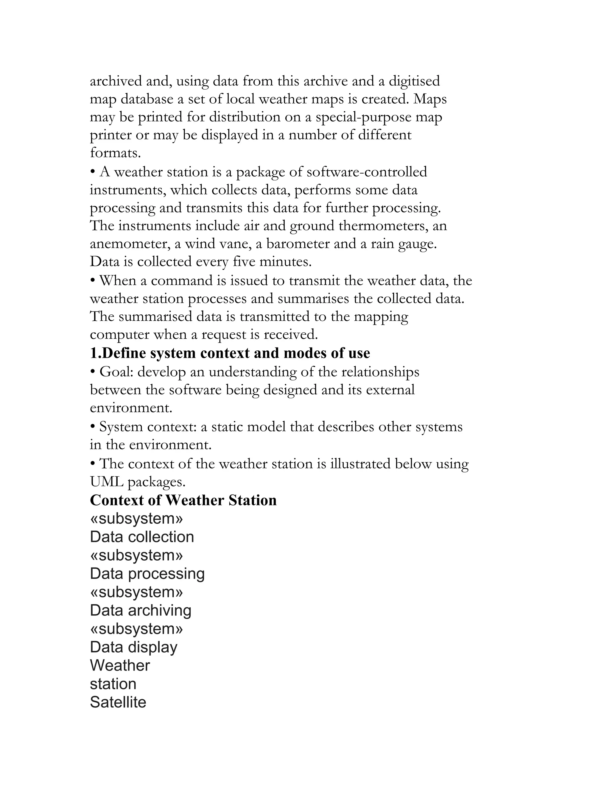 archived and, using data from this archive and a digitised
map database a set of local weather maps is created. Maps
may be printed for distribution on a special-purpose map
printer or may be displayed in a number of different
formats.
• A weather station is a package of software-controlled
instruments, which collects data, performs some data
processing and transmits this data for further processing.
The instruments include air and ground thermometers, an
anemometer, a wind vane, a barometer and a rain gauge.
Data is collected every five minutes.
• When a command is issued to transmit the weather data, the
weather station processes and summarises the collected data.
The summarised data is transmitted to the mapping
computer when a request is received.
1.Define system context and modes of use
• Goal: develop an understanding of the relationships
between the software being designed and its external
environment.
• System context: a static model that describes other systems
in the environment.
• The context of the weather station is illustrated below using
UML packages.
Context of Weather Station
«subsystem»
Data collection
«subsystem»
Data processing
«subsystem»
Data archiving
«subsystem»
Data display
Weather
station
Satellite
 
