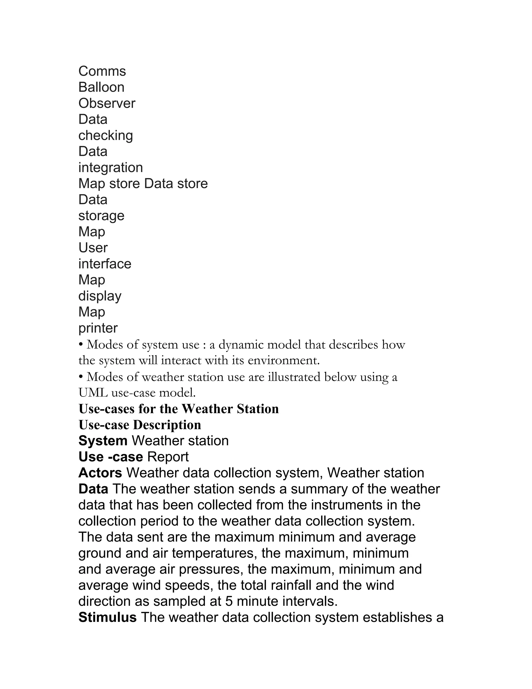 Comms
Balloon
Observer
Data
checking
Data
integration
Map store Data store
Data
storage
Map
User
interface
Map
display
Map
printer
• Modes of system use : a dynamic model that describes how
the system will interact with its environment.
• Modes of weather station use are illustrated below using a
UML use-case model.
Use-cases for the Weather Station
Use-case Description
System Weather station
Use -case Report
Actors Weather data collection system, Weather station
Data The weather station sends a summary of the weather
data that has been collected from the instruments in the
collection period to the weather data collection system.
The data sent are the maximum minimum and average
ground and air temperatures, the maximum, minimum
and average air pressures, the maximum, minimum and
average wind speeds, the total rainfall and the wind
direction as sampled at 5 minute intervals.
Stimulus The weather data collection system establishes a
 