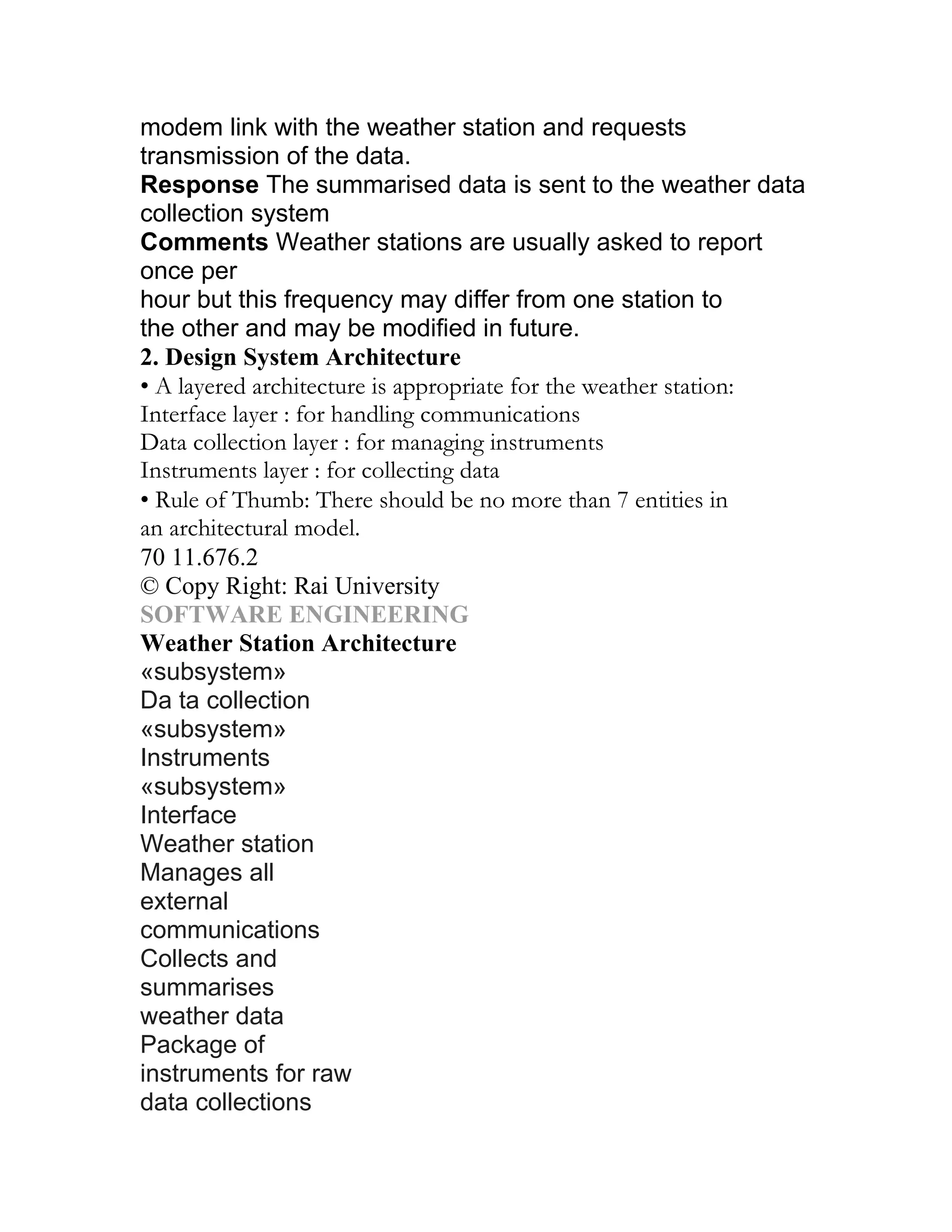modem link with the weather station and requests
transmission of the data.
Response The summarised data is sent to the weather data
collection system
Comments Weather stations are usually asked to report
once per
hour but this frequency may differ from one station to
the other and may be modified in future.
2. Design System Architecture
• A layered architecture is appropriate for the weather station:
Interface layer : for handling communications
Data collection layer : for managing instruments
Instruments layer : for collecting data
• Rule of Thumb: There should be no more than 7 entities in
an architectural model.
70 11.676.2
© Copy Right: Rai University
SOFTWARE ENGINEERING
Weather Station Architecture
«subsystem»
Da ta collection
«subsystem»
Instruments
«subsystem»
Interface
Weather station
Manages all
external
communications
Collects and
summarises
weather data
Package of
instruments for raw
data collections
 