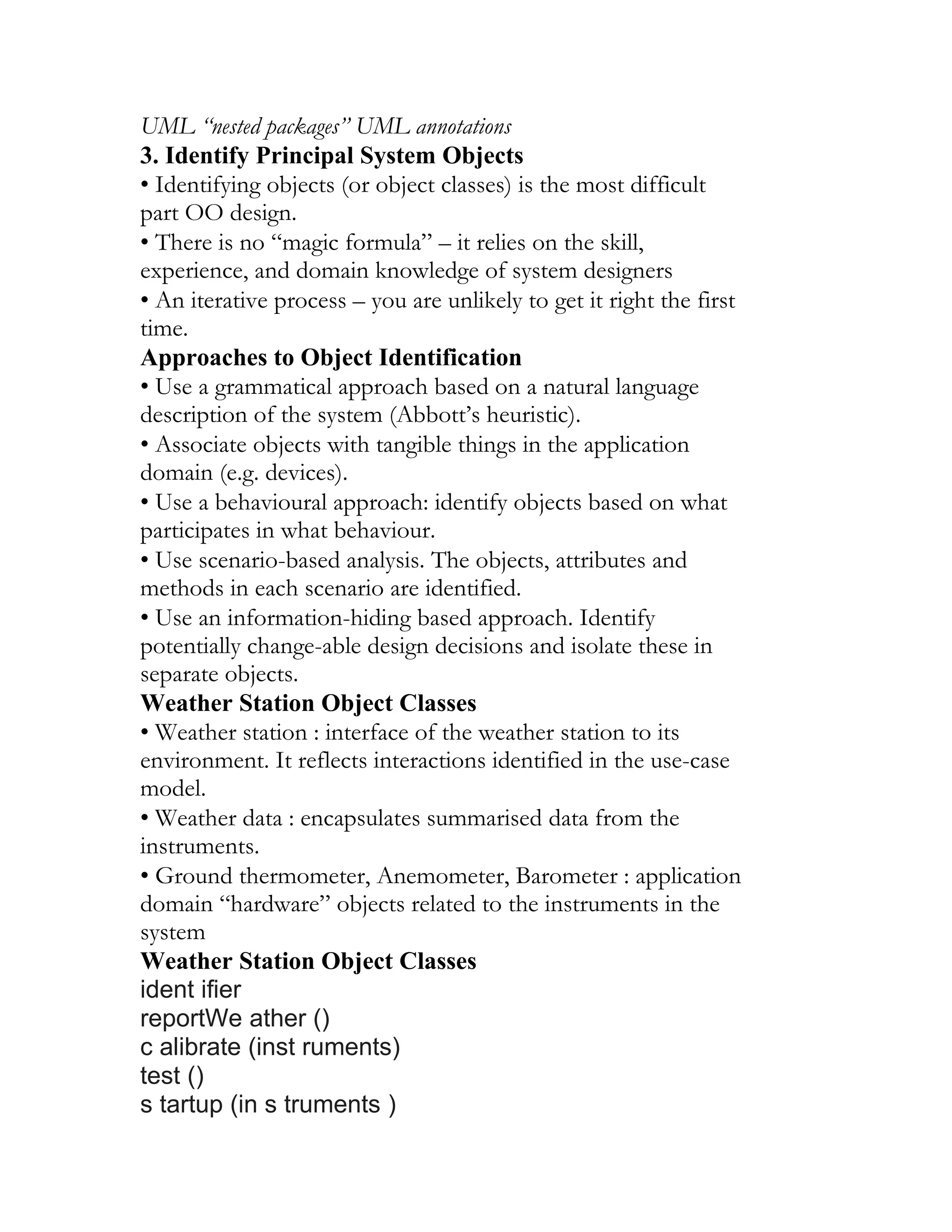 UML “nested packages” UML annotations
3. Identify Principal System Objects
• Identifying objects (or object classes) is the most difficult
part OO design.
• There is no “magic formula” – it relies on the skill,
experience, and domain knowledge of system designers
• An iterative process – you are unlikely to get it right the first
time.
Approaches to Object Identification
• Use a grammatical approach based on a natural language
description of the system (Abbott’s heuristic).
• Associate objects with tangible things in the application
domain (e.g. devices).
• Use a behavioural approach: identify objects based on what
participates in what behaviour.
• Use scenario-based analysis. The objects, attributes and
methods in each scenario are identified.
• Use an information-hiding based approach. Identify
potentially change-able design decisions and isolate these in
separate objects.
Weather Station Object Classes
• Weather station : interface of the weather station to its
environment. It reflects interactions identified in the use-case
model.
• Weather data : encapsulates summarised data from the
instruments.
• Ground thermometer, Anemometer, Barometer : application
domain “hardware” objects related to the instruments in the
system
Weather Station Object Classes
ident ifier
reportWe ather ()
c alibrate (inst ruments)
test ()
s tartup (in s truments )
 