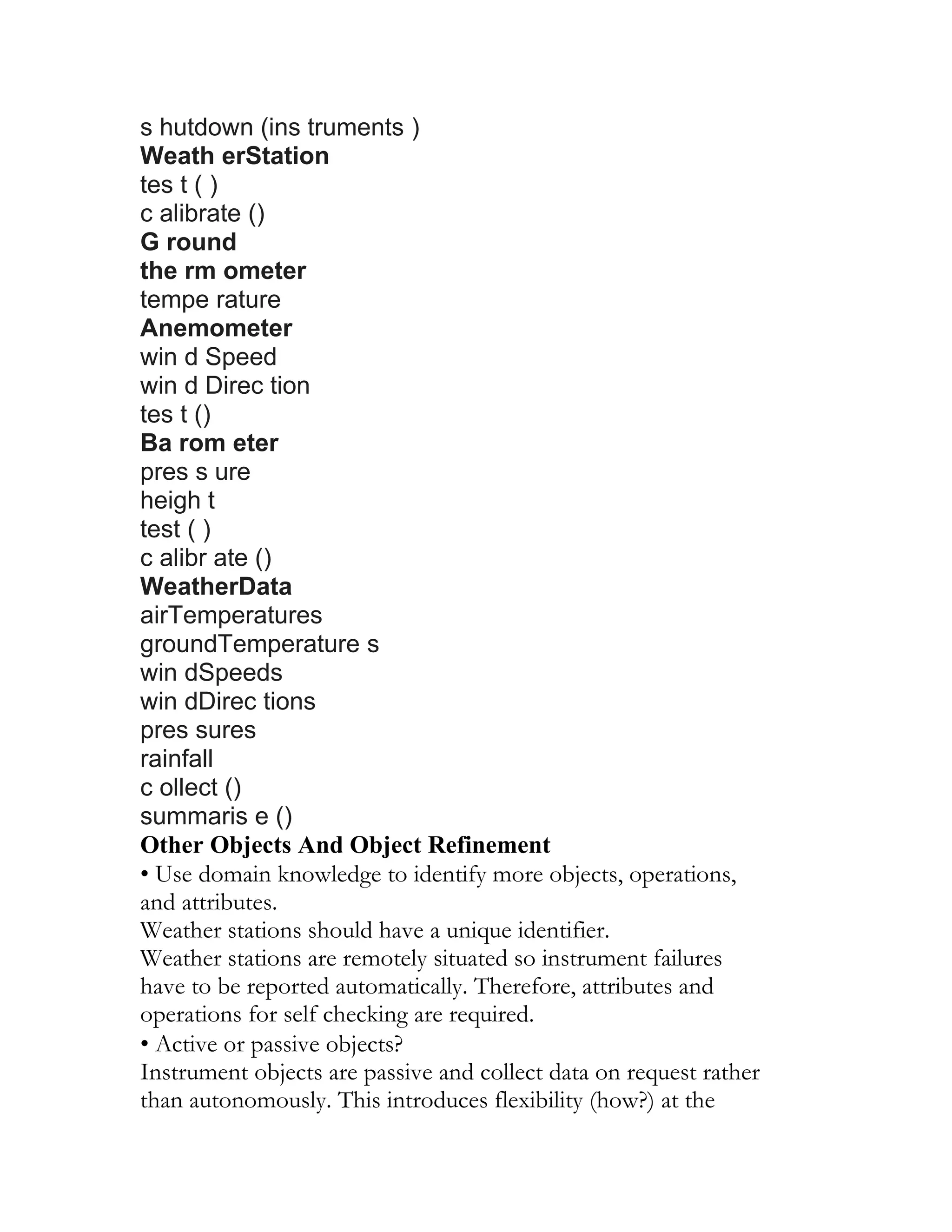 s hutdown (ins truments )
Weath erStation
tes t ( )
c alibrate ()
G round
the rm ometer
tempe rature
Anemometer
win d Speed
win d Direc tion
tes t ()
Ba rom eter
pres s ure
heigh t
test ( )
c alibr ate ()
WeatherData
airTemperatures
groundTemperature s
win dSpeeds
win dDirec tions
pres sures
rainfall
c ollect ()
summaris e ()
Other Objects And Object Refinement
• Use domain knowledge to identify more objects, operations,
and attributes.
Weather stations should have a unique identifier.
Weather stations are remotely situated so instrument failures
have to be reported automatically. Therefore, attributes and
operations for self checking are required.
• Active or passive objects?
Instrument objects are passive and collect data on request rather
than autonomously. This introduces flexibility (how?) at the
 