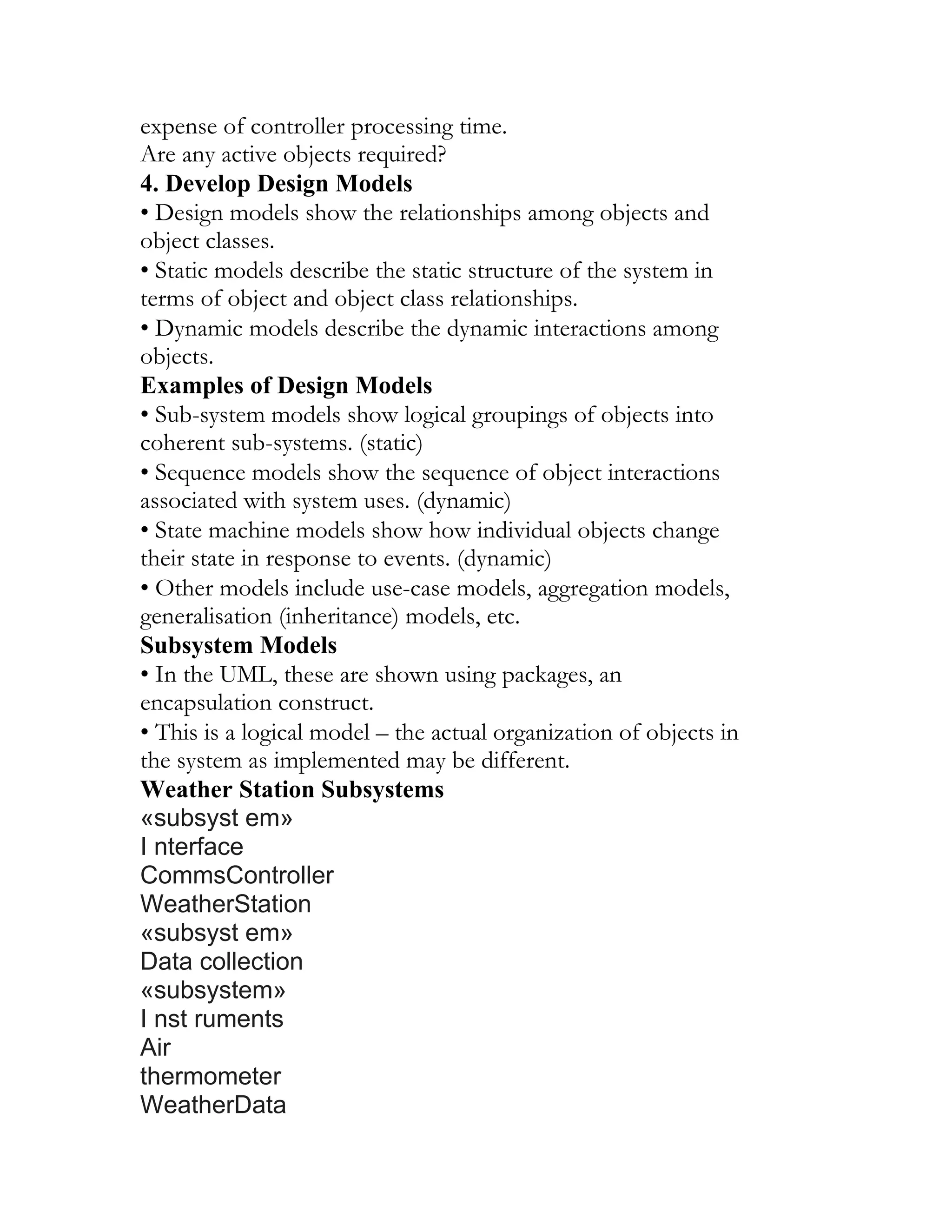 expense of controller processing time.
Are any active objects required?
4. Develop Design Models
• Design models show the relationships among objects and
object classes.
• Static models describe the static structure of the system in
terms of object and object class relationships.
• Dynamic models describe the dynamic interactions among
objects.
Examples of Design Models
• Sub-system models show logical groupings of objects into
coherent sub-systems. (static)
• Sequence models show the sequence of object interactions
associated with system uses. (dynamic)
• State machine models show how individual objects change
their state in response to events. (dynamic)
• Other models include use-case models, aggregation models,
generalisation (inheritance) models, etc.
Subsystem Models
• In the UML, these are shown using packages, an
encapsulation construct.
• This is a logical model – the actual organization of objects in
the system as implemented may be different.
Weather Station Subsystems
«subsyst em»
I nterface
CommsController
WeatherStation
«subsyst em»
Data collection
«subsystem»
I nst ruments
Air
thermometer
WeatherData
 