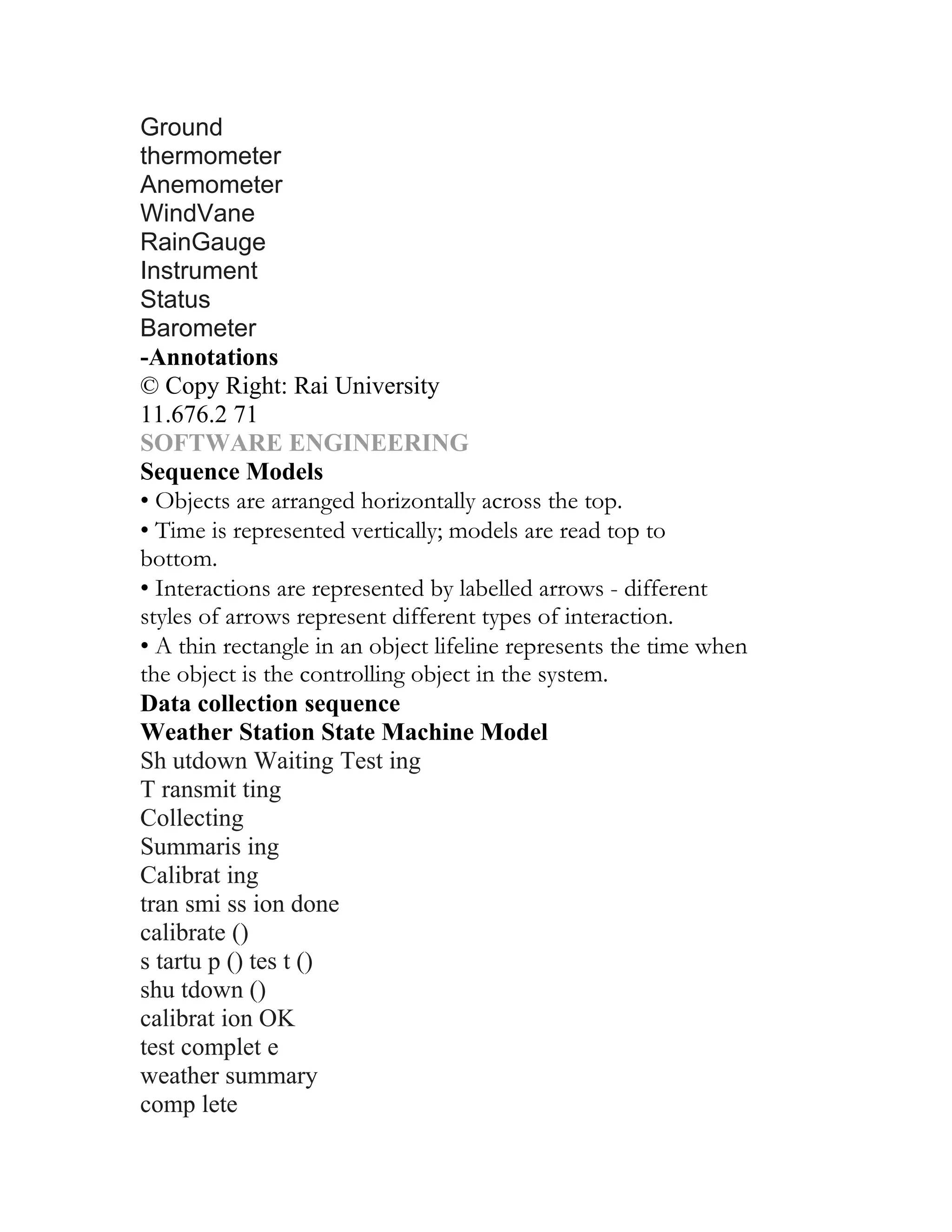 Ground
thermometer
Anemometer
WindVane
RainGauge
Instrument
Status
Barometer
-Annotations
© Copy Right: Rai University
11.676.2 71
SOFTWARE ENGINEERING
Sequence Models
• Objects are arranged horizontally across the top.
• Time is represented vertically; models are read top to
bottom.
• Interactions are represented by labelled arrows - different
styles of arrows represent different types of interaction.
• A thin rectangle in an object lifeline represents the time when
the object is the controlling object in the system.
Data collection sequence
Weather Station State Machine Model
Sh utdown Waiting Test ing
T ransmit ting
Collecting
Summaris ing
Calibrat ing
tran smi ss ion done
calibrate ()
s tartu p () tes t ()
shu tdown ()
calibrat ion OK
test complet e
weather summary
comp lete
 