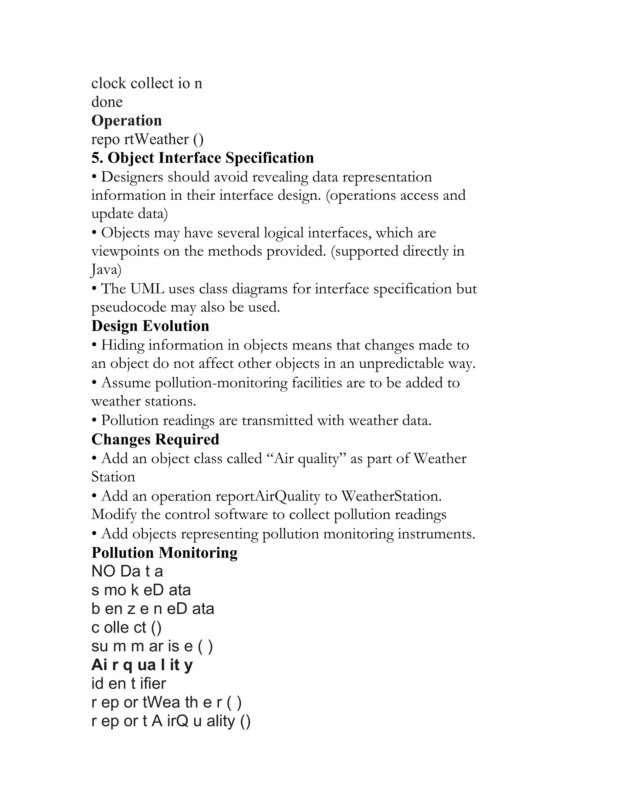 clock collect io n
done
Operation
repo rtWeather ()
5. Object Interface Specification
• Designers should avoid revealing data representation
information in their interface design. (operations access and
update data)
• Objects may have several logical interfaces, which are
viewpoints on the methods provided. (supported directly in
Java)
• The UML uses class diagrams for interface specification but
pseudocode may also be used.
Design Evolution
• Hiding information in objects means that changes made to
an object do not affect other objects in an unpredictable way.
• Assume pollution-monitoring facilities are to be added to
weather stations.
• Pollution readings are transmitted with weather data.
Changes Required
• Add an object class called “Air quality” as part of Weather
Station
• Add an operation reportAirQuality to WeatherStation.
Modify the control software to collect pollution readings
• Add objects representing pollution monitoring instruments.
Pollution Monitoring
NO Da t a
s mo k eD ata
b en z e n eD ata
c olle ct ()
su m m ar is e ( )
Ai r q ua l it y
id en t ifier
r ep or tWea th e r ( )
r ep or t A irQ u ality ()
 