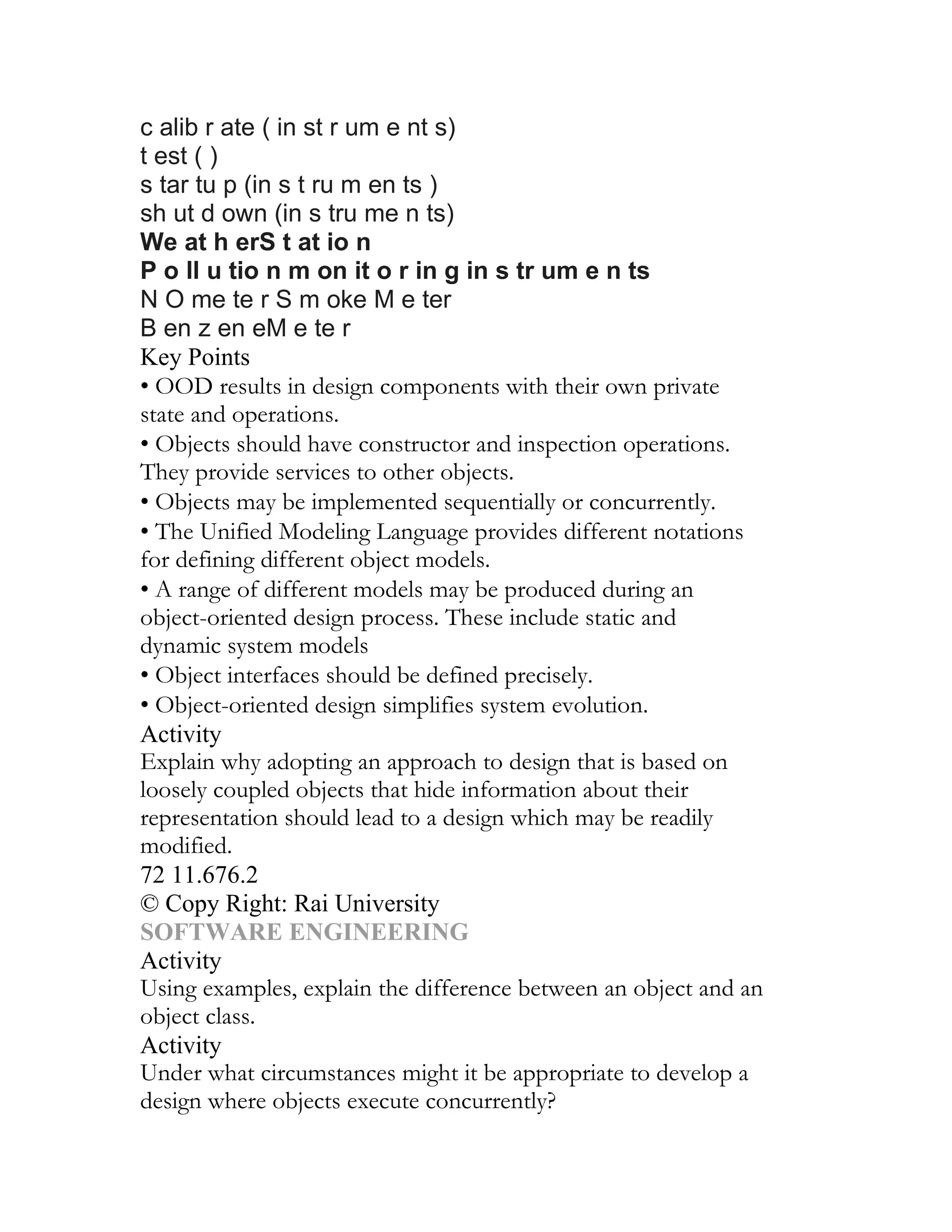 c alib r ate ( in st r um e nt s)
t est ( )
s tar tu p (in s t ru m en ts )
sh ut d own (in s tru me n ts)
We at h erS t at io n
P o ll u tio n m on it o r in g in s tr um e n ts
N O me te r S m oke M e ter
B en z en eM e te r
Key Points
• OOD results in design components with their own private
state and operations.
• Objects should have constructor and inspection operations.
They provide services to other objects.
• Objects may be implemented sequentially or concurrently.
• The Unified Modeling Language provides different notations
for defining different object models.
• A range of different models may be produced during an
object-oriented design process. These include static and
dynamic system models
• Object interfaces should be defined precisely.
• Object-oriented design simplifies system evolution.
Activity
Explain why adopting an approach to design that is based on
loosely coupled objects that hide information about their
representation should lead to a design which may be readily
modified.
72 11.676.2
© Copy Right: Rai University
SOFTWARE ENGINEERING
Activity
Using examples, explain the difference between an object and an
object class.
Activity
Under what circumstances might it be appropriate to develop a
design where objects execute concurrently?
 
