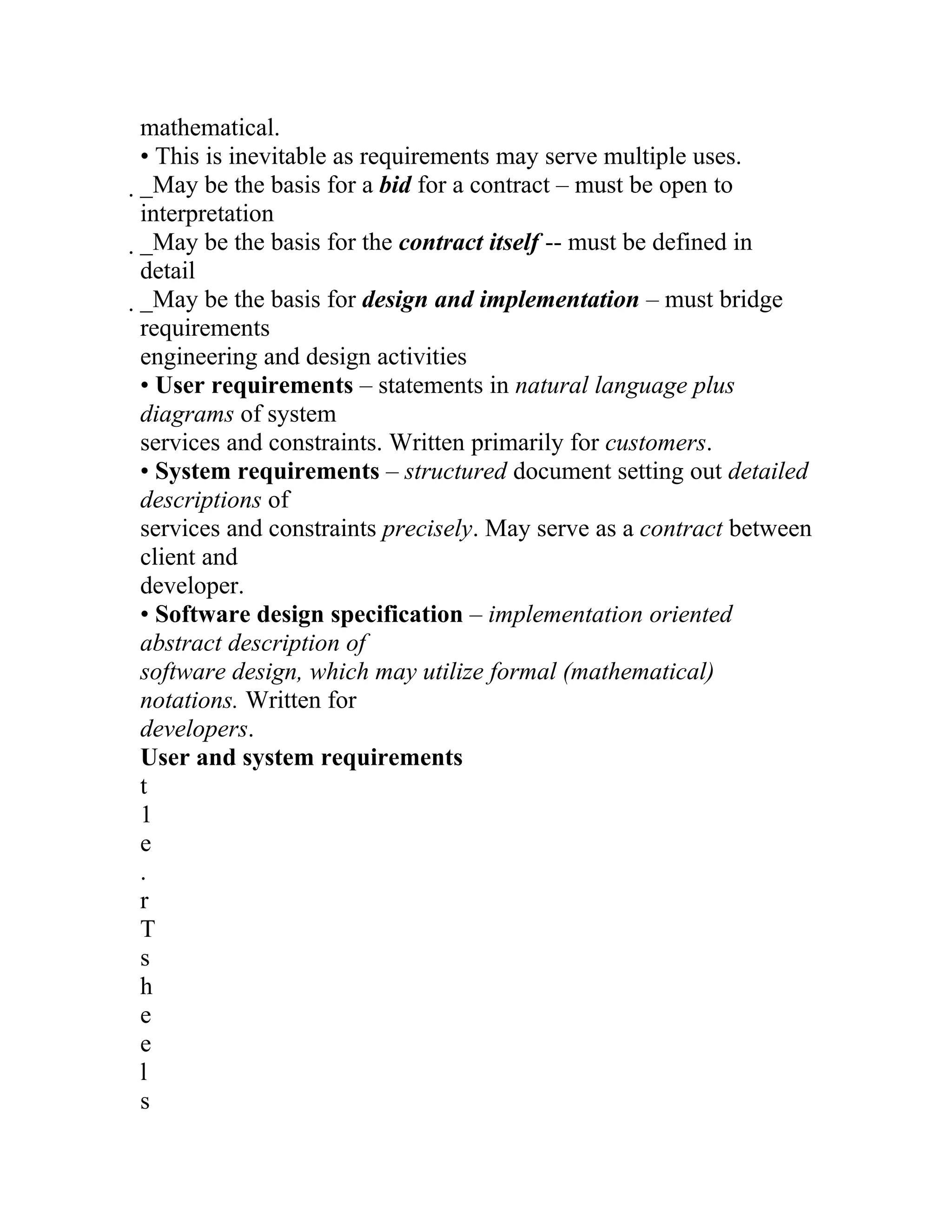 mathematical.
• This is inevitable as requirements may serve multiple uses.
_May be the basis for a bid for a contract – must be open to
 interpretation
 _May be the basis for the contract itself -- must be defined in
  detail
  _May be the basis for design and implementation – must bridge
   requirements
   engineering and design activities
   • User requirements – statements in natural language plus
   diagrams of system
   services and constraints. Written primarily for customers.
   • System requirements – structured document setting out detailed
   descriptions of
   services and constraints precisely. May serve as a contract between
   client and
   developer.
   • Software design specification – implementation oriented
   abstract description of
   software design, which may utilize formal (mathematical)
   notations. Written for
   developers.
   User and system requirements
   t
   1
   e
   .
   r
   T
   s
   h
   e
   e
   l
   s
 