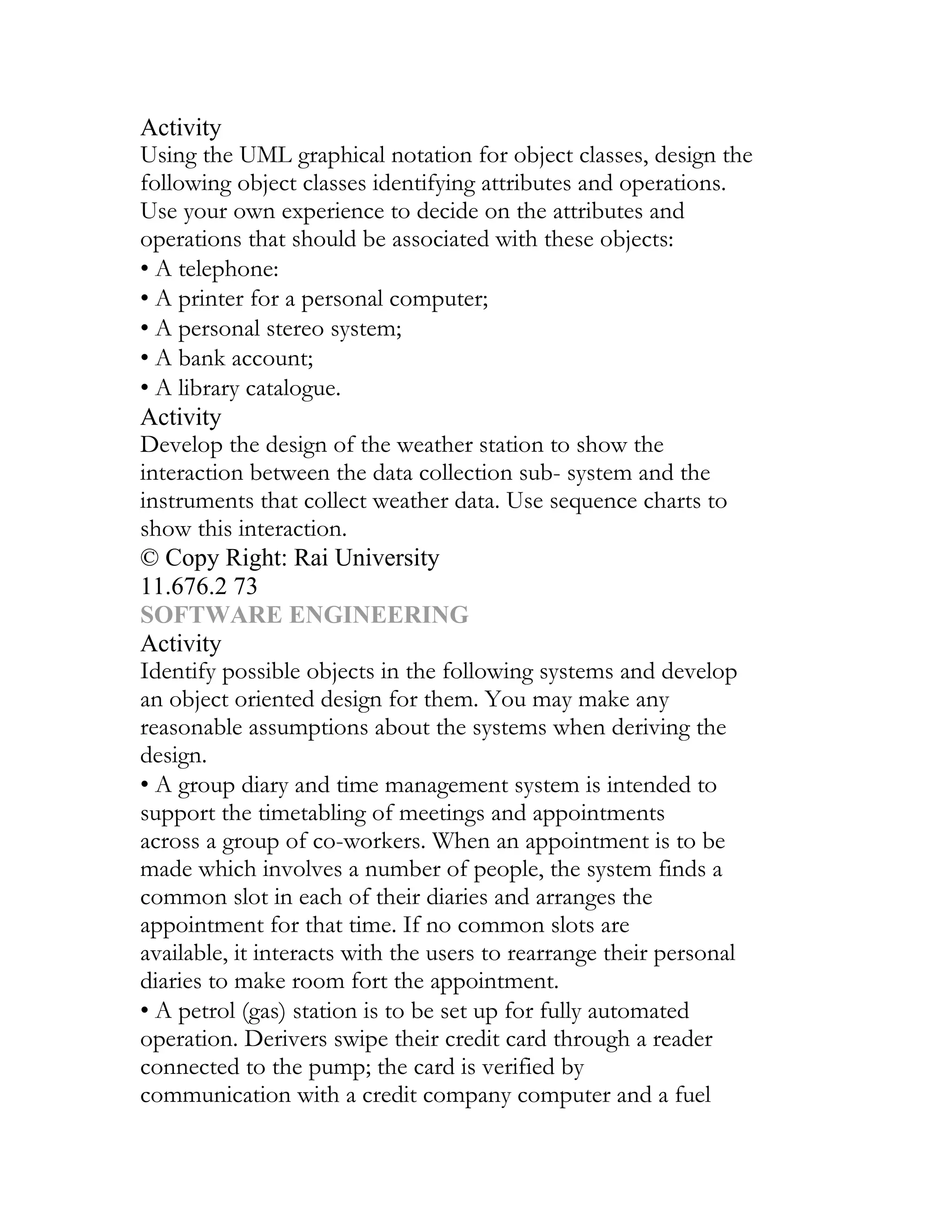 Activity
Using the UML graphical notation for object classes, design the
following object classes identifying attributes and operations.
Use your own experience to decide on the attributes and
operations that should be associated with these objects:
• A telephone:
• A printer for a personal computer;
• A personal stereo system;
• A bank account;
• A library catalogue.
Activity
Develop the design of the weather station to show the
interaction between the data collection sub- system and the
instruments that collect weather data. Use sequence charts to
show this interaction.
© Copy Right: Rai University
11.676.2 73
SOFTWARE ENGINEERING
Activity
Identify possible objects in the following systems and develop
an object oriented design for them. You may make any
reasonable assumptions about the systems when deriving the
design.
• A group diary and time management system is intended to
support the timetabling of meetings and appointments
across a group of co-workers. When an appointment is to be
made which involves a number of people, the system finds a
common slot in each of their diaries and arranges the
appointment for that time. If no common slots are
available, it interacts with the users to rearrange their personal
diaries to make room fort the appointment.
• A petrol (gas) station is to be set up for fully automated
operation. Derivers swipe their credit card through a reader
connected to the pump; the card is verified by
communication with a credit company computer and a fuel
 
