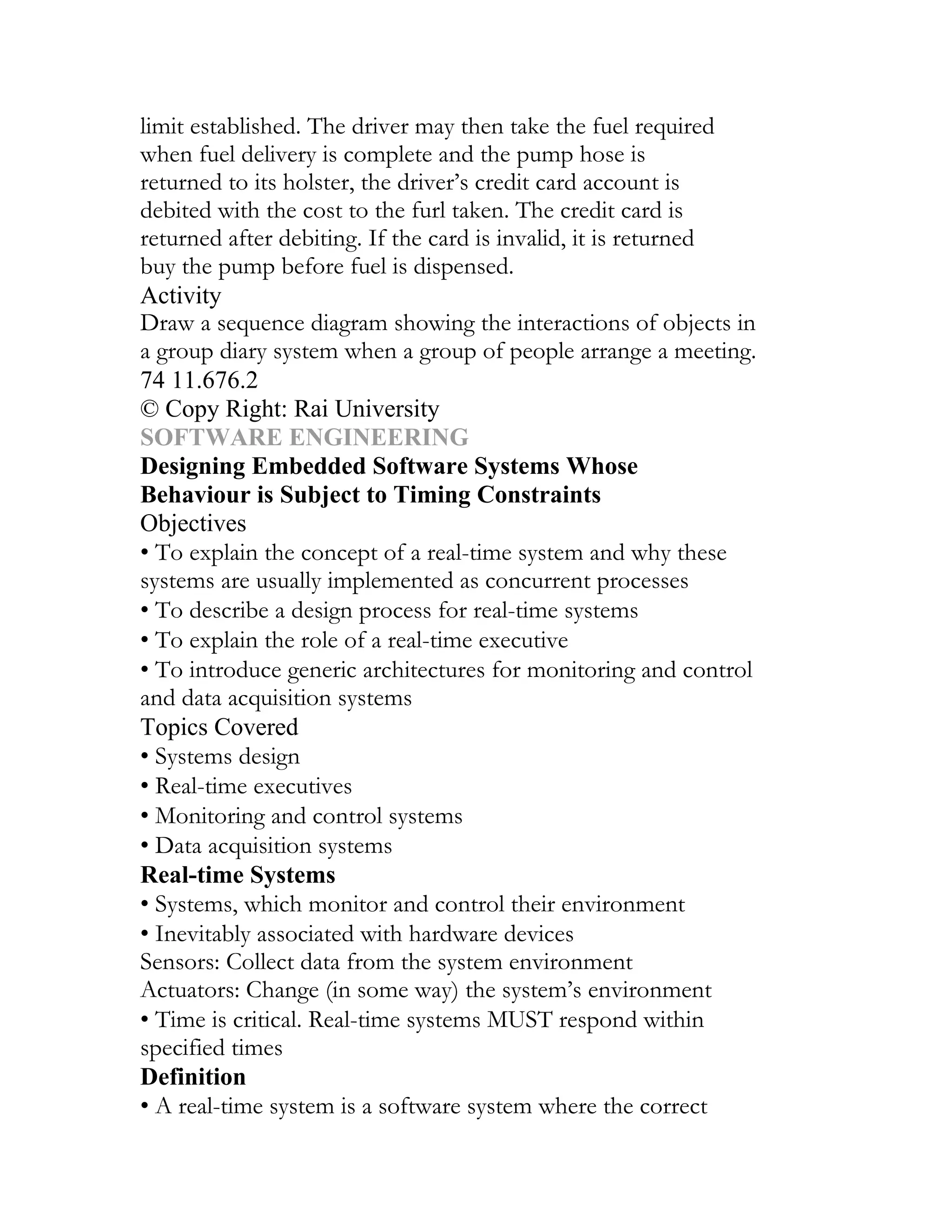 limit established. The driver may then take the fuel required
when fuel delivery is complete and the pump hose is
returned to its holster, the driver’s credit card account is
debited with the cost to the furl taken. The credit card is
returned after debiting. If the card is invalid, it is returned
buy the pump before fuel is dispensed.
Activity
Draw a sequence diagram showing the interactions of objects in
a group diary system when a group of people arrange a meeting.
74 11.676.2
© Copy Right: Rai University
SOFTWARE ENGINEERING
Designing Embedded Software Systems Whose
Behaviour is Subject to Timing Constraints
Objectives
• To explain the concept of a real-time system and why these
systems are usually implemented as concurrent processes
• To describe a design process for real-time systems
• To explain the role of a real-time executive
• To introduce generic architectures for monitoring and control
and data acquisition systems
Topics Covered
• Systems design
• Real-time executives
• Monitoring and control systems
• Data acquisition systems
Real-time Systems
• Systems, which monitor and control their environment
• Inevitably associated with hardware devices
Sensors: Collect data from the system environment
Actuators: Change (in some way) the system’s environment
• Time is critical. Real-time systems MUST respond within
specified times
Definition
• A real-time system is a software system where the correct
 