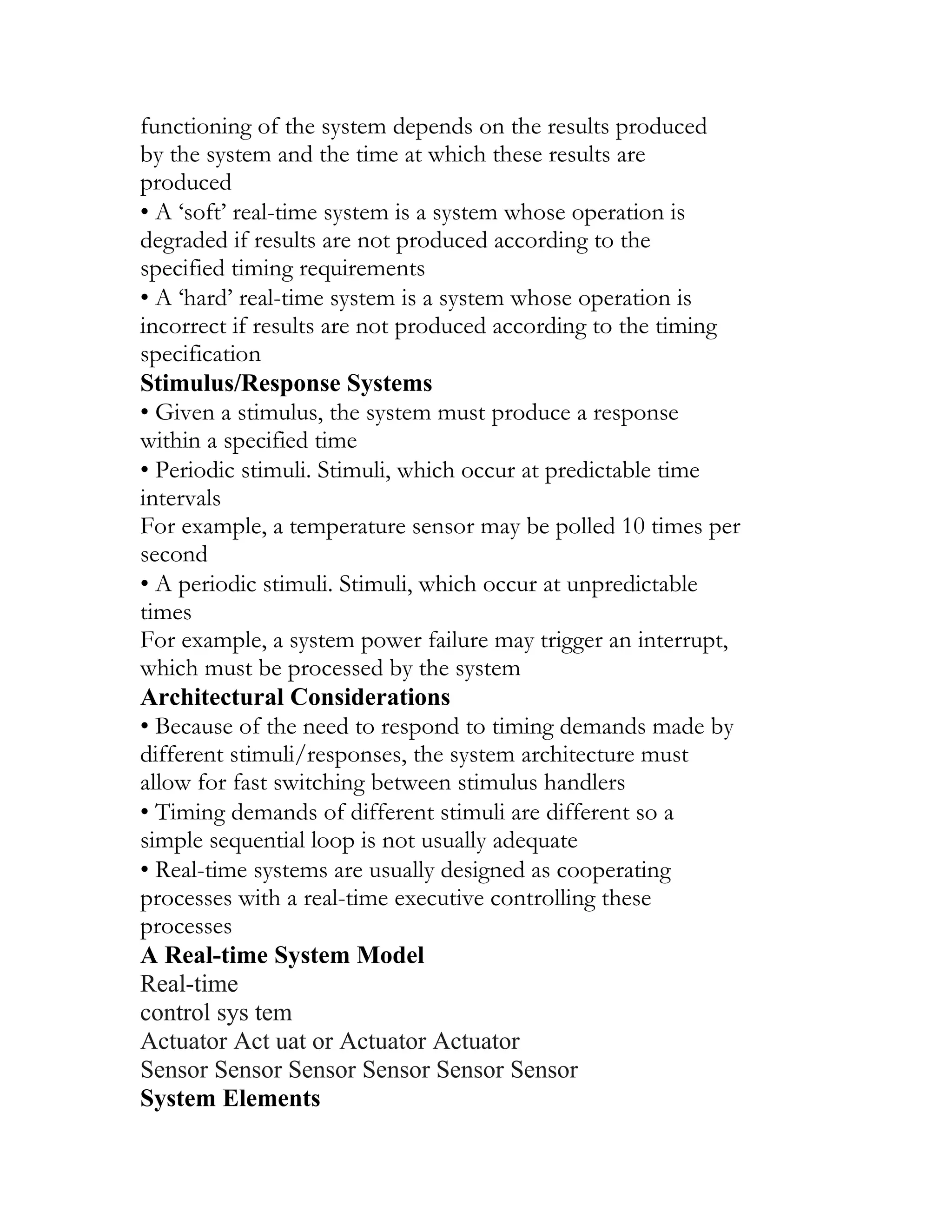 functioning of the system depends on the results produced
by the system and the time at which these results are
produced
• A ‘soft’ real-time system is a system whose operation is
degraded if results are not produced according to the
specified timing requirements
• A ‘hard’ real-time system is a system whose operation is
incorrect if results are not produced according to the timing
specification
Stimulus/Response Systems
• Given a stimulus, the system must produce a response
within a specified time
• Periodic stimuli. Stimuli, which occur at predictable time
intervals
For example, a temperature sensor may be polled 10 times per
second
• A periodic stimuli. Stimuli, which occur at unpredictable
times
For example, a system power failure may trigger an interrupt,
which must be processed by the system
Architectural Considerations
• Because of the need to respond to timing demands made by
different stimuli/responses, the system architecture must
allow for fast switching between stimulus handlers
• Timing demands of different stimuli are different so a
simple sequential loop is not usually adequate
• Real-time systems are usually designed as cooperating
processes with a real-time executive controlling these
processes
A Real-time System Model
Real-time
control sys tem
Actuator Act uat or Actuator Actuator
Sensor Sensor Sensor Sensor Sensor Sensor
System Elements
 