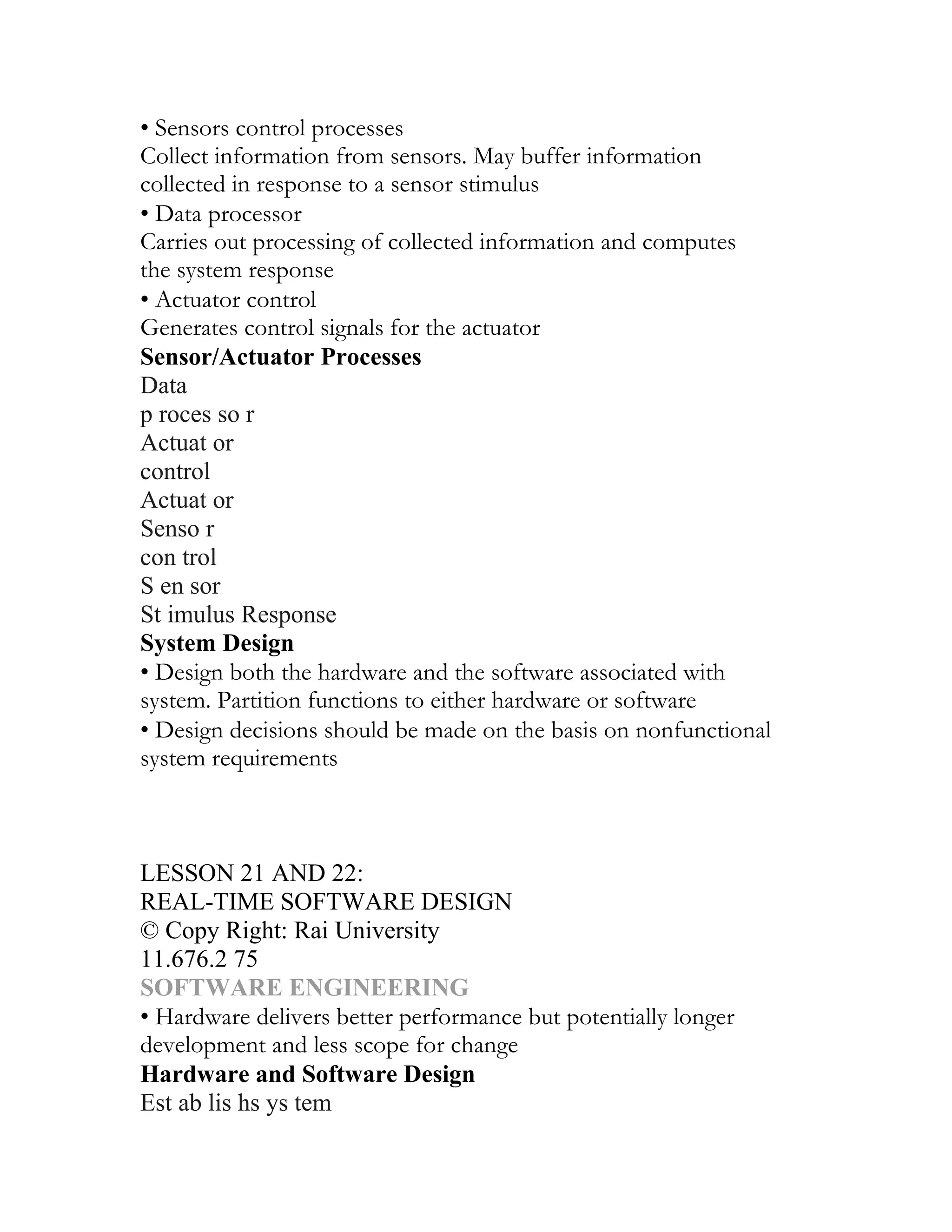 • Sensors control processes
Collect information from sensors. May buffer information
collected in response to a sensor stimulus
• Data processor
Carries out processing of collected information and computes
the system response
• Actuator control
Generates control signals for the actuator
Sensor/Actuator Processes
Data
p roces so r
Actuat or
control
Actuat or
Senso r
con trol
S en sor
St imulus Response
System Design
• Design both the hardware and the software associated with
system. Partition functions to either hardware or software
• Design decisions should be made on the basis on nonfunctional
system requirements
UNIT II
DESIGN, VERIFICATION AND VALIDATION
CHAPTER 12
LESSON 21 AND 22:
REAL-TIME SOFTWARE DESIGN
© Copy Right: Rai University
11.676.2 75
SOFTWARE ENGINEERING
• Hardware delivers better performance but potentially longer
development and less scope for change
Hardware and Software Design
Est ab lis hs ys tem
 