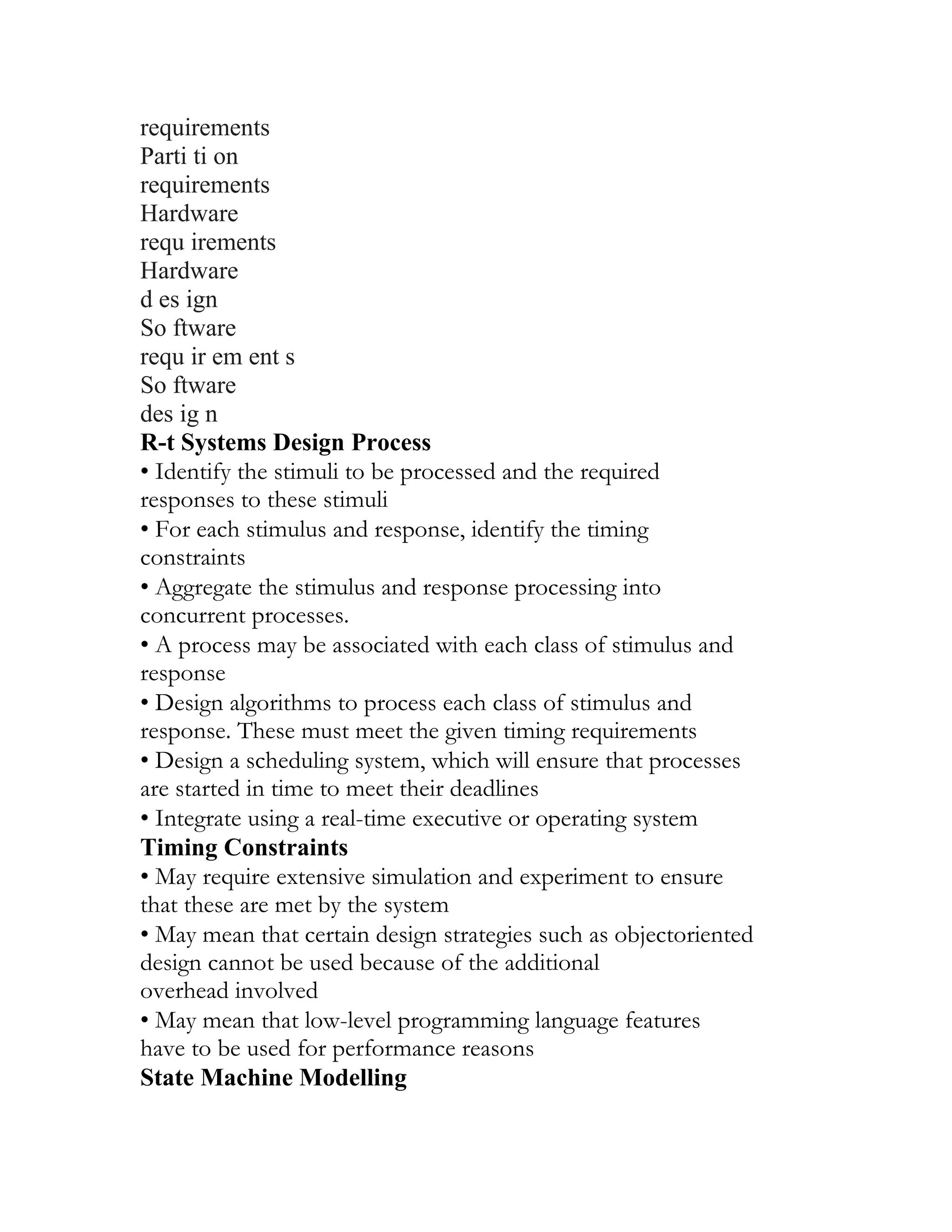 requirements
Parti ti on
requirements
Hardware
requ irements
Hardware
d es ign
So ftware
requ ir em ent s
So ftware
des ig n
R-t Systems Design Process
• Identify the stimuli to be processed and the required
responses to these stimuli
• For each stimulus and response, identify the timing
constraints
• Aggregate the stimulus and response processing into
concurrent processes.
• A process may be associated with each class of stimulus and
response
• Design algorithms to process each class of stimulus and
response. These must meet the given timing requirements
• Design a scheduling system, which will ensure that processes
are started in time to meet their deadlines
• Integrate using a real-time executive or operating system
Timing Constraints
• May require extensive simulation and experiment to ensure
that these are met by the system
• May mean that certain design strategies such as objectoriented
design cannot be used because of the additional
overhead involved
• May mean that low-level programming language features
have to be used for performance reasons
State Machine Modelling
 