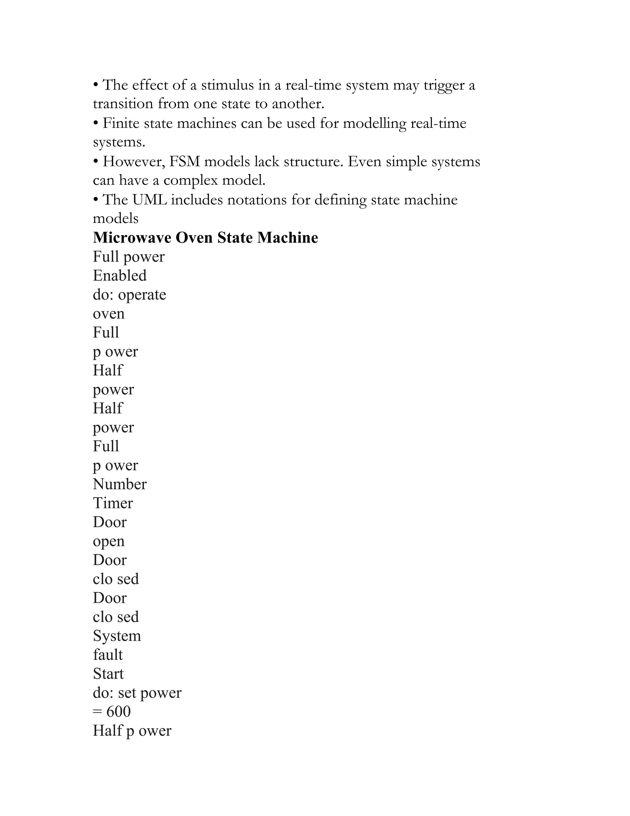 • The effect of a stimulus in a real-time system may trigger a
transition from one state to another.
• Finite state machines can be used for modelling real-time
systems.
• However, FSM models lack structure. Even simple systems
can have a complex model.
• The UML includes notations for defining state machine
models
Microwave Oven State Machine
Full power
Enabled
do: operate
oven
Full
p ower
Half
power
Half
power
Full
p ower
Number
Timer
Door
open
Door
clo sed
Door
clo sed
System
fault
Start
do: set power
= 600
Half p ower
 
