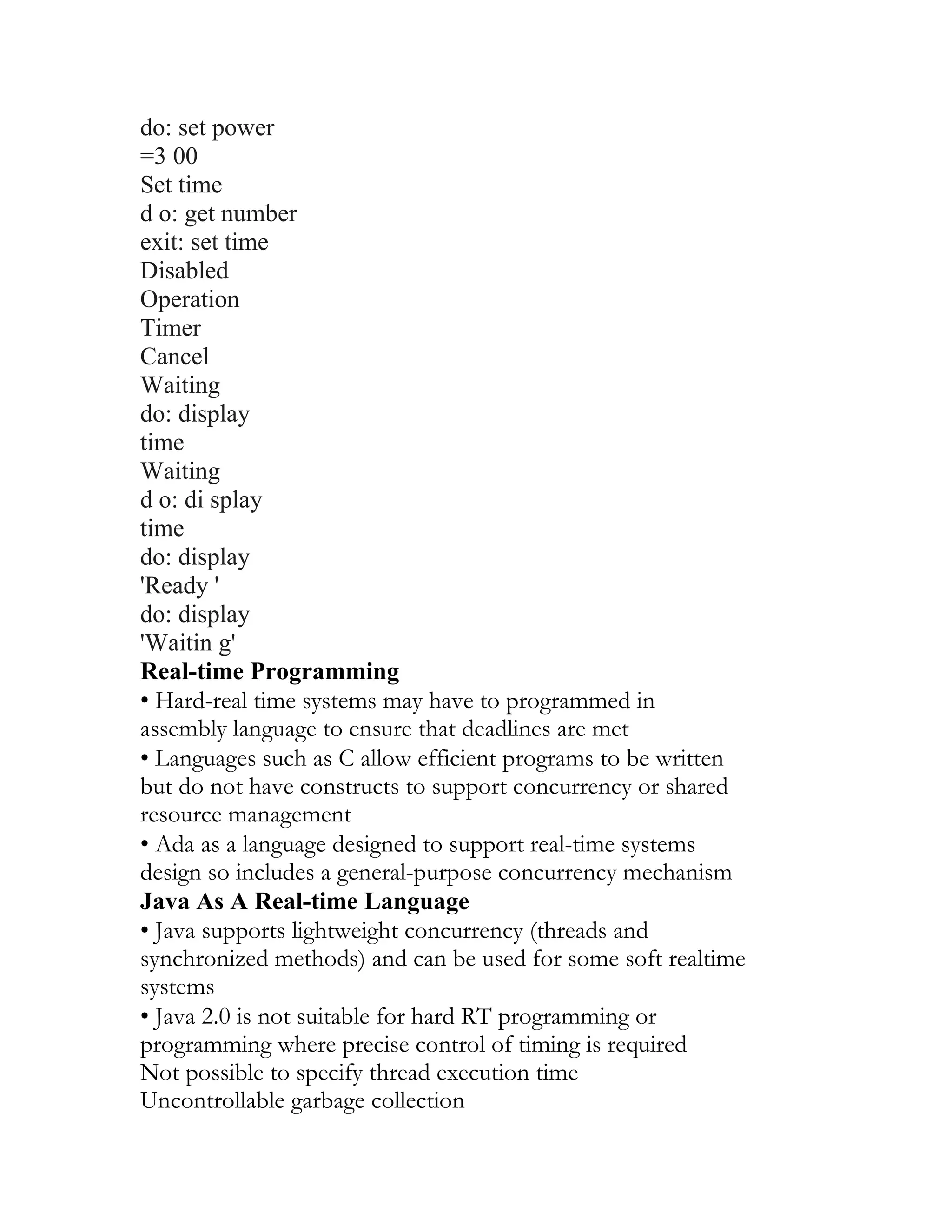 do: set power
=3 00
Set time
d o: get number
exit: set time
Disabled
Operation
Timer
Cancel
Waiting
do: display
time
Waiting
d o: di splay
time
do: display
'Ready '
do: display
'Waitin g'
Real-time Programming
• Hard-real time systems may have to programmed in
assembly language to ensure that deadlines are met
• Languages such as C allow efficient programs to be written
but do not have constructs to support concurrency or shared
resource management
• Ada as a language designed to support real-time systems
design so includes a general-purpose concurrency mechanism
Java As A Real-time Language
• Java supports lightweight concurrency (threads and
synchronized methods) and can be used for some soft realtime
systems
• Java 2.0 is not suitable for hard RT programming or
programming where precise control of timing is required
Not possible to specify thread execution time
Uncontrollable garbage collection
 