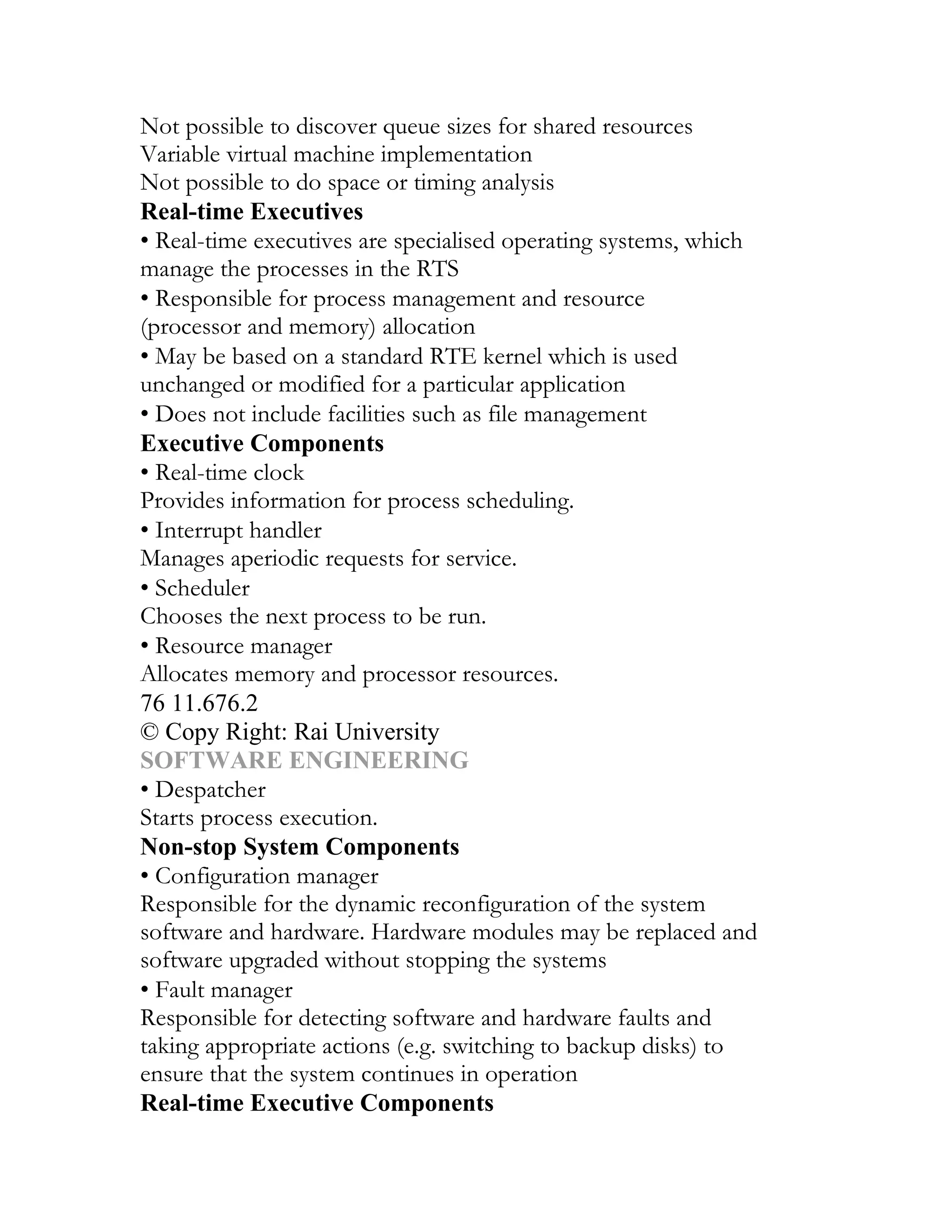 Not possible to discover queue sizes for shared resources
Variable virtual machine implementation
Not possible to do space or timing analysis
Real-time Executives
• Real-time executives are specialised operating systems, which
manage the processes in the RTS
• Responsible for process management and resource
(processor and memory) allocation
• May be based on a standard RTE kernel which is used
unchanged or modified for a particular application
• Does not include facilities such as file management
Executive Components
• Real-time clock
Provides information for process scheduling.
• Interrupt handler
Manages aperiodic requests for service.
• Scheduler
Chooses the next process to be run.
• Resource manager
Allocates memory and processor resources.
76 11.676.2
© Copy Right: Rai University
SOFTWARE ENGINEERING
• Despatcher
Starts process execution.
Non-stop System Components
• Configuration manager
Responsible for the dynamic reconfiguration of the system
software and hardware. Hardware modules may be replaced and
software upgraded without stopping the systems
• Fault manager
Responsible for detecting software and hardware faults and
taking appropriate actions (e.g. switching to backup disks) to
ensure that the system continues in operation
Real-time Executive Components
 