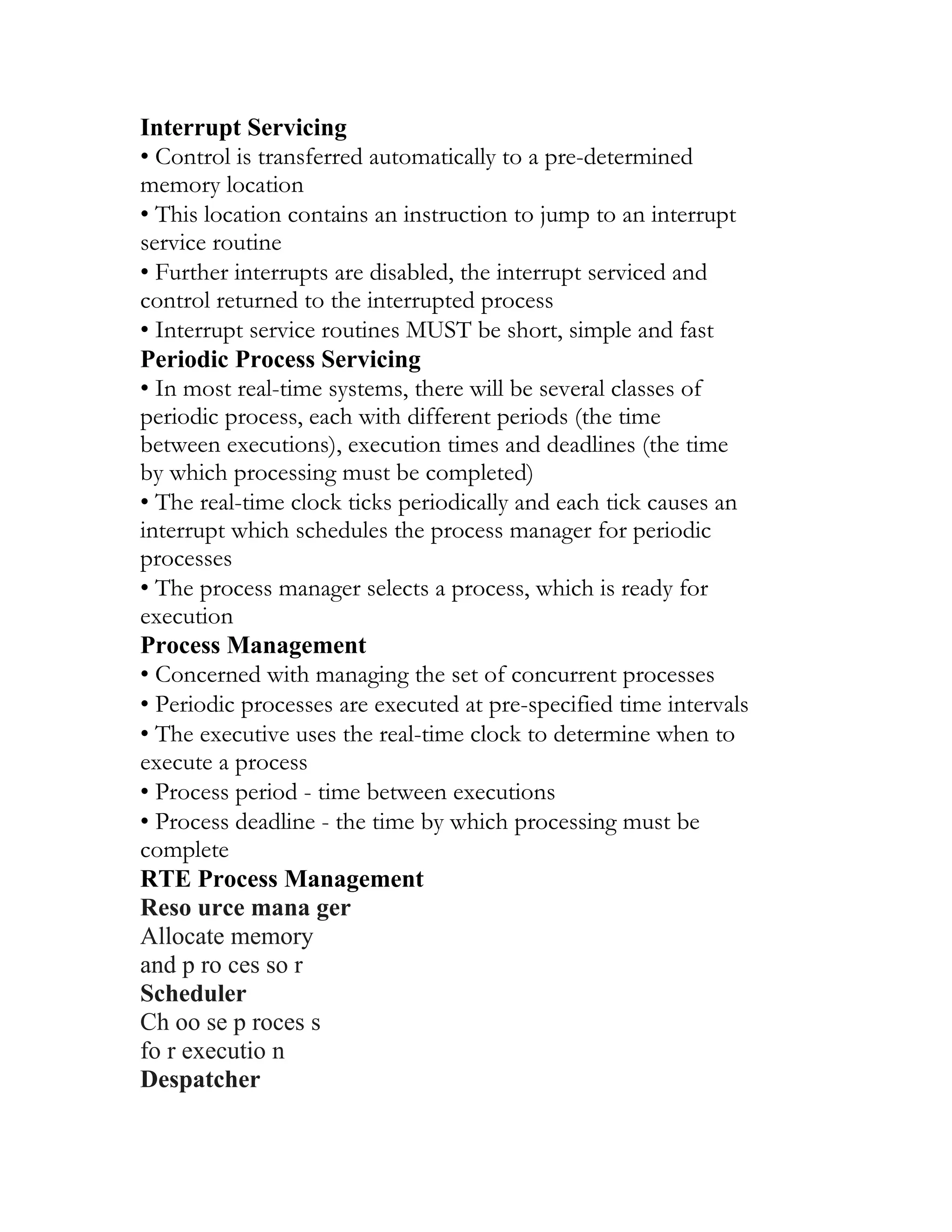 Interrupt Servicing
• Control is transferred automatically to a pre-determined
memory location
• This location contains an instruction to jump to an interrupt
service routine
• Further interrupts are disabled, the interrupt serviced and
control returned to the interrupted process
• Interrupt service routines MUST be short, simple and fast
Periodic Process Servicing
• In most real-time systems, there will be several classes of
periodic process, each with different periods (the time
between executions), execution times and deadlines (the time
by which processing must be completed)
• The real-time clock ticks periodically and each tick causes an
interrupt which schedules the process manager for periodic
processes
• The process manager selects a process, which is ready for
execution
Process Management
• Concerned with managing the set of concurrent processes
• Periodic processes are executed at pre-specified time intervals
• The executive uses the real-time clock to determine when to
execute a process
• Process period - time between executions
• Process deadline - the time by which processing must be
complete
RTE Process Management
Reso urce mana ger
Allocate memory
and p ro ces so r
Scheduler
Ch oo se p roces s
fo r executio n
Despatcher
 