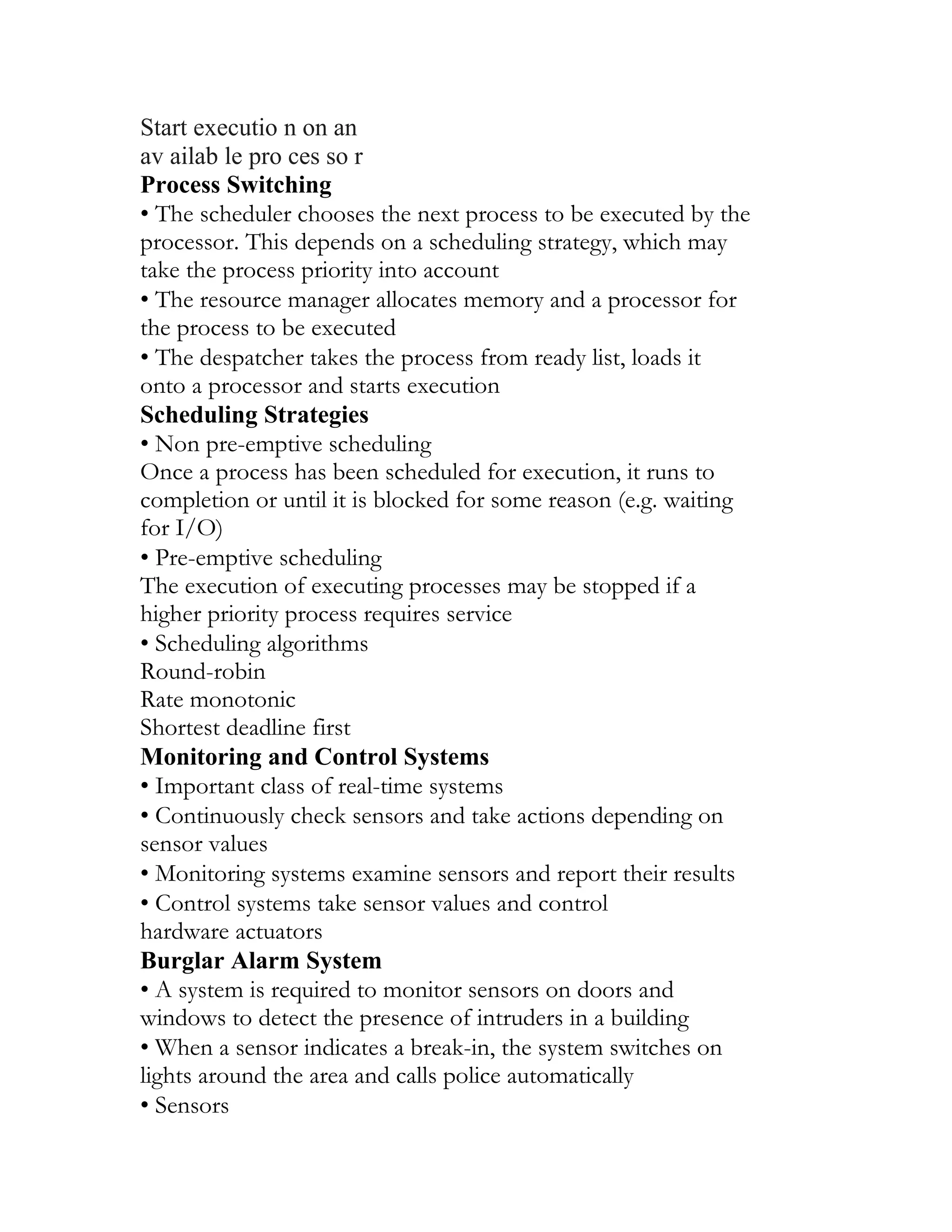 Start executio n on an
av ailab le pro ces so r
Process Switching
• The scheduler chooses the next process to be executed by the
processor. This depends on a scheduling strategy, which may
take the process priority into account
• The resource manager allocates memory and a processor for
the process to be executed
• The despatcher takes the process from ready list, loads it
onto a processor and starts execution
Scheduling Strategies
• Non pre-emptive scheduling
Once a process has been scheduled for execution, it runs to
completion or until it is blocked for some reason (e.g. waiting
for I/O)
• Pre-emptive scheduling
The execution of executing processes may be stopped if a
higher priority process requires service
• Scheduling algorithms
Round-robin
Rate monotonic
Shortest deadline first
Monitoring and Control Systems
• Important class of real-time systems
• Continuously check sensors and take actions depending on
sensor values
• Monitoring systems examine sensors and report their results
• Control systems take sensor values and control
hardware actuators
Burglar Alarm System
• A system is required to monitor sensors on doors and
windows to detect the presence of intruders in a building
• When a sensor indicates a break-in, the system switches on
lights around the area and calls police automatically
• Sensors
 