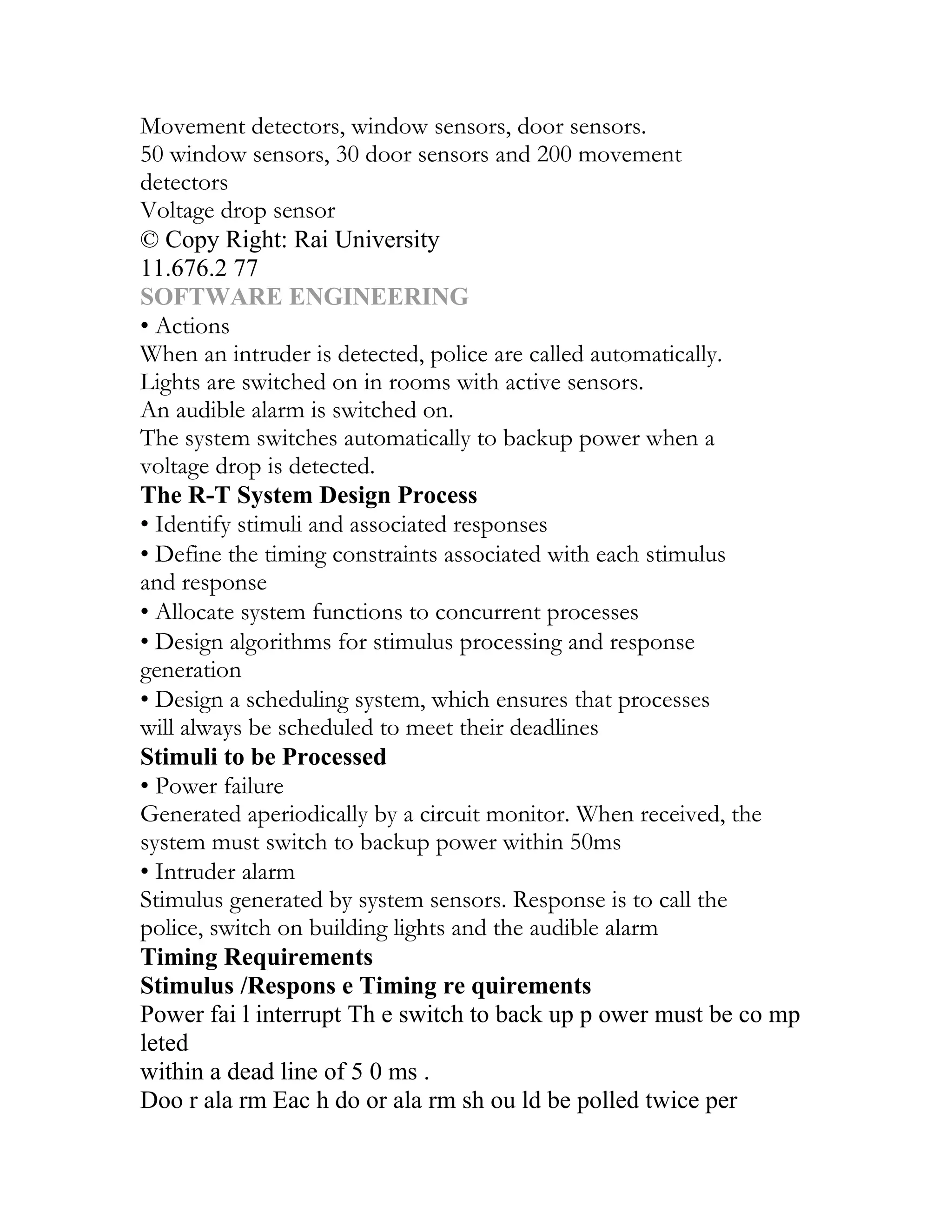 Movement detectors, window sensors, door sensors.
50 window sensors, 30 door sensors and 200 movement
detectors
Voltage drop sensor
© Copy Right: Rai University
11.676.2 77
SOFTWARE ENGINEERING
• Actions
When an intruder is detected, police are called automatically.
Lights are switched on in rooms with active sensors.
An audible alarm is switched on.
The system switches automatically to backup power when a
voltage drop is detected.
The R-T System Design Process
• Identify stimuli and associated responses
• Define the timing constraints associated with each stimulus
and response
• Allocate system functions to concurrent processes
• Design algorithms for stimulus processing and response
generation
• Design a scheduling system, which ensures that processes
will always be scheduled to meet their deadlines
Stimuli to be Processed
• Power failure
Generated aperiodically by a circuit monitor. When received, the
system must switch to backup power within 50ms
• Intruder alarm
Stimulus generated by system sensors. Response is to call the
police, switch on building lights and the audible alarm
Timing Requirements
Stimulus /Respons e Timing re quirements
Power fai l interrupt Th e switch to back up p ower must be co mp
leted
within a dead line of 5 0 ms .
Doo r ala rm Eac h do or ala rm sh ou ld be polled twice per
 
