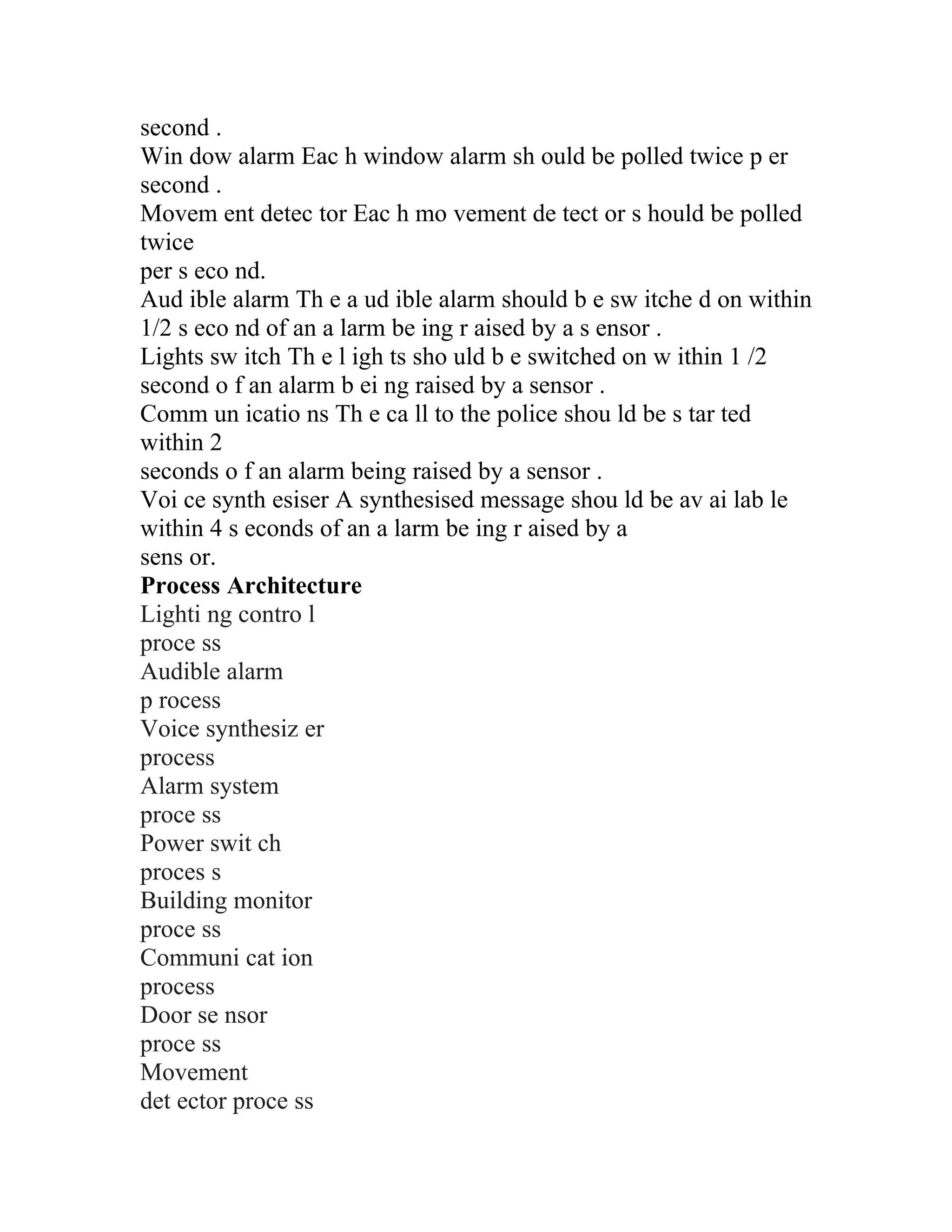 second .
Win dow alarm Eac h window alarm sh ould be polled twice p er
second .
Movem ent detec tor Eac h mo vement de tect or s hould be polled
twice
per s eco nd.
Aud ible alarm Th e a ud ible alarm should b e sw itche d on within
1/2 s eco nd of an a larm be ing r aised by a s ensor .
Lights sw itch Th e l igh ts sho uld b e switched on w ithin 1 /2
second o f an alarm b ei ng raised by a sensor .
Comm un icatio ns Th e ca ll to the police shou ld be s tar ted
within 2
seconds o f an alarm being raised by a sensor .
Voi ce synth esiser A synthesised message shou ld be av ai lab le
within 4 s econds of an a larm be ing r aised by a
sens or.
Process Architecture
Lighti ng contro l
proce ss
Audible alarm
p rocess
Voice synthesiz er
process
Alarm system
proce ss
Power swit ch
proces s
Building monitor
proce ss
Communi cat ion
process
Door se nsor
proce ss
Movement
det ector proce ss
 