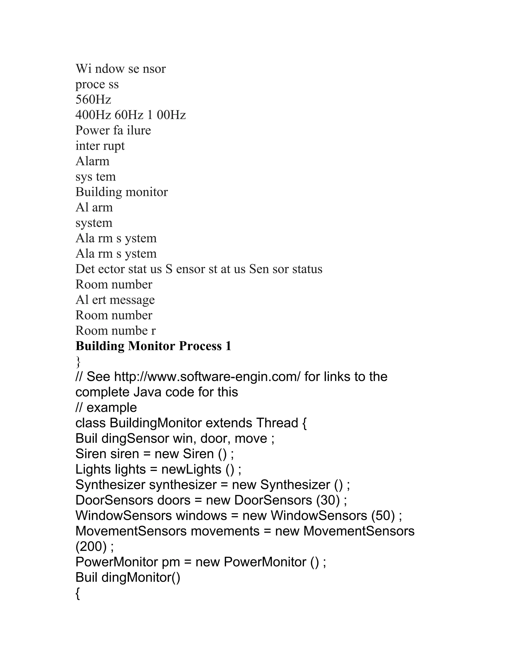 Wi ndow se nsor
proce ss
560Hz
400Hz 60Hz 1 00Hz
Power fa ilure
inter rupt
Alarm
sys tem
Building monitor
Al arm
system
Ala rm s ystem
Ala rm s ystem
Det ector stat us S ensor st at us Sen sor status
Room number
Al ert message
Room number
Room numbe r
Building Monitor Process 1
}
// See http://www.software-engin.com/ for links to the
complete Java code for this
// example
class BuildingMonitor extends Thread {
Buil dingSensor win, door, move ;
Siren siren = new Siren () ;
Lights lights = newLights () ;
Synthesizer synthesizer = new Synthesizer () ;
DoorSensors doors = new DoorSensors (30) ;
WindowSensors windows = new WindowSensors (50) ;
MovementSensors movements = new MovementSensors
(200) ;
PowerMonitor pm = new PowerMonitor () ;
Buil dingMonitor()
{
 