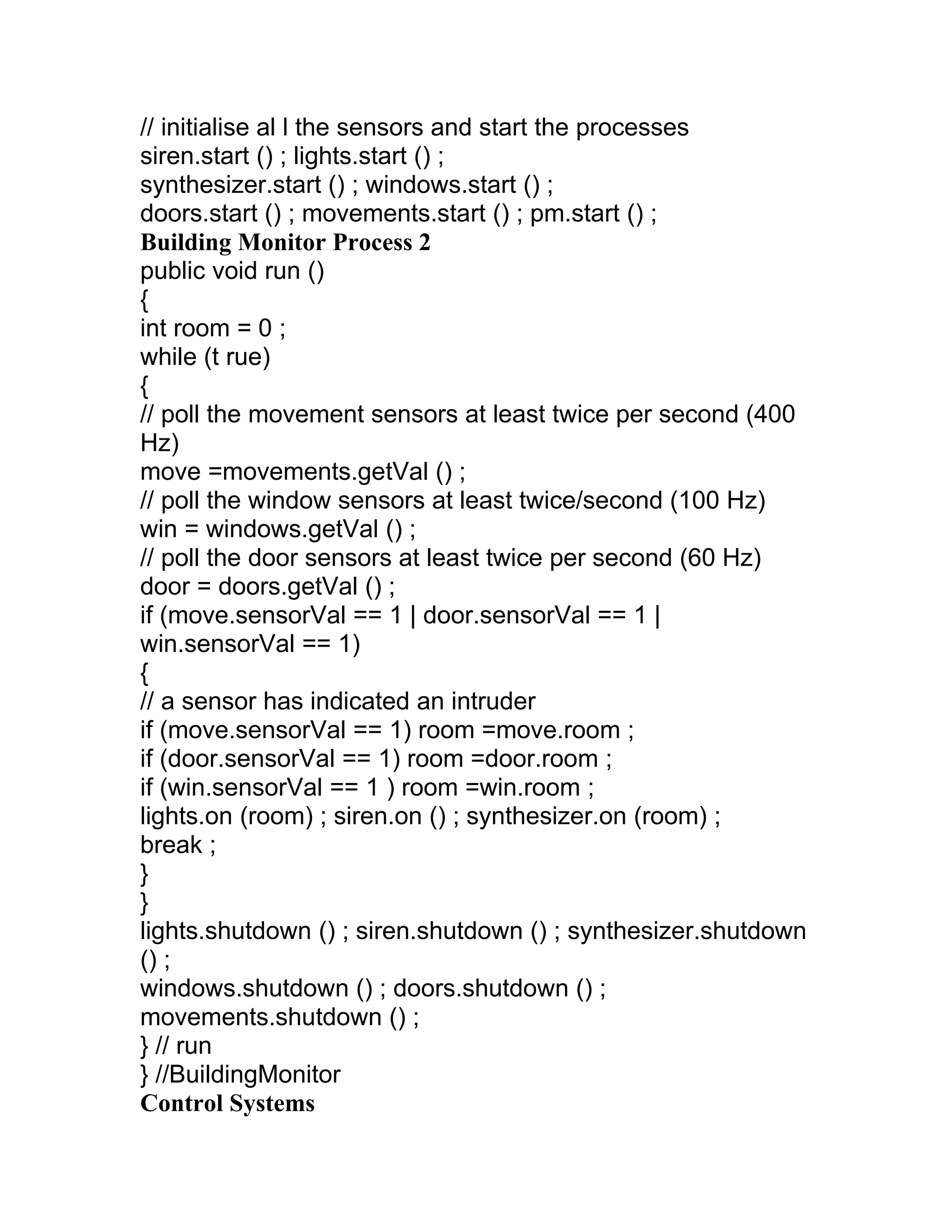 // initialise al l the sensors and start the processes
siren.start () ; lights.start () ;
synthesizer.start () ; windows.start () ;
doors.start () ; movements.start () ; pm.start () ;
Building Monitor Process 2
public void run ()
{
int room = 0 ;
while (t rue)
{
// poll the movement sensors at least twice per second (400
Hz)
move =movements.getVal () ;
// poll the window sensors at least twice/second (100 Hz)
win = windows.getVal () ;
// poll the door sensors at least twice per second (60 Hz)
door = doors.getVal () ;
if (move.sensorVal == 1 | door.sensorVal == 1 |
win.sensorVal == 1)
{
// a sensor has indicated an intruder
if (move.sensorVal == 1) room =move.room ;
if (door.sensorVal == 1) room =door.room ;
if (win.sensorVal == 1 ) room =win.room ;
lights.on (room) ; siren.on () ; synthesizer.on (room) ;
break ;
}
}
lights.shutdown () ; siren.shutdown () ; synthesizer.shutdown
() ;
windows.shutdown () ; doors.shutdown () ;
movements.shutdown () ;
} // run
} //BuildingMonitor
Control Systems
 
