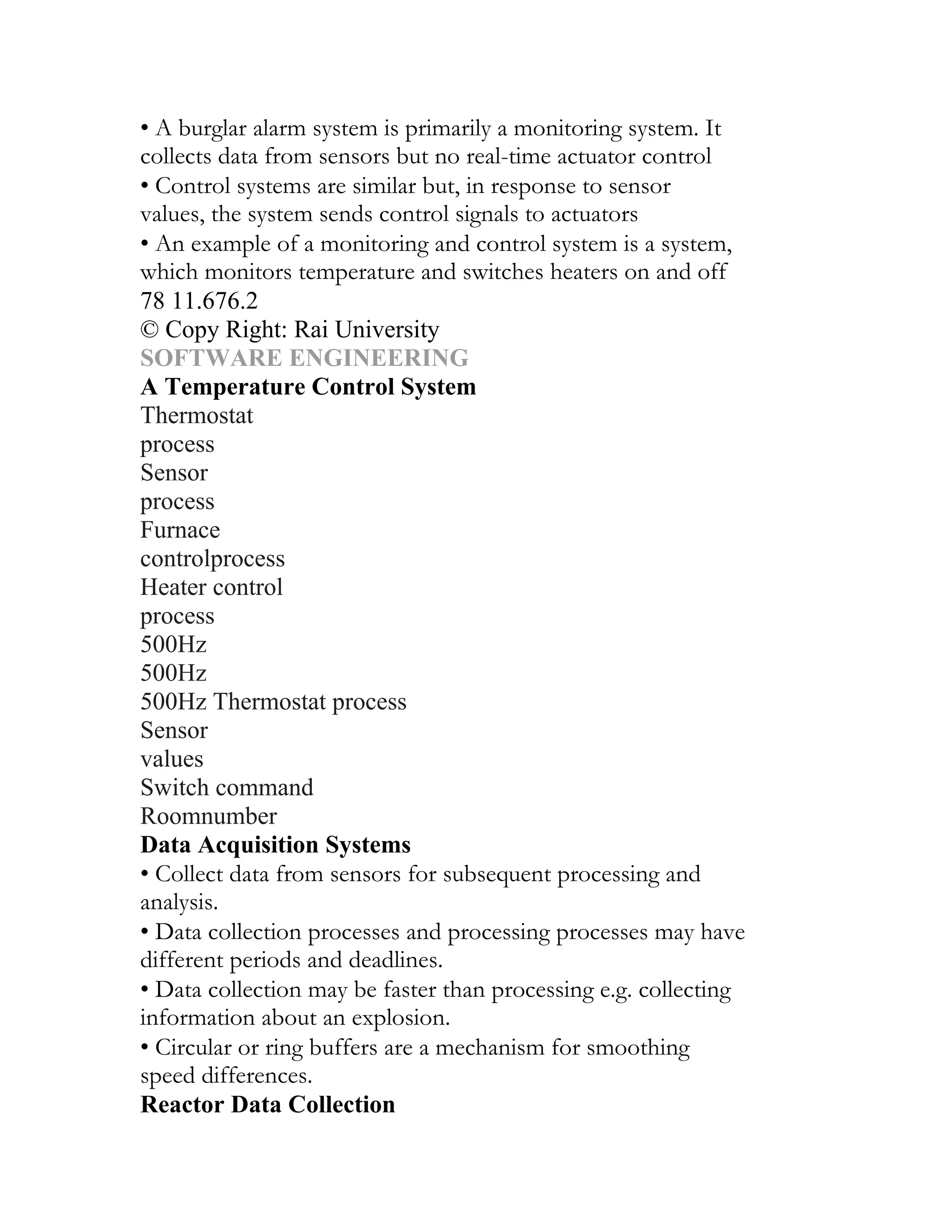 • A burglar alarm system is primarily a monitoring system. It
collects data from sensors but no real-time actuator control
• Control systems are similar but, in response to sensor
values, the system sends control signals to actuators
• An example of a monitoring and control system is a system,
which monitors temperature and switches heaters on and off
78 11.676.2
© Copy Right: Rai University
SOFTWARE ENGINEERING
A Temperature Control System
Thermostat
process
Sensor
process
Furnace
controlprocess
Heater control
process
500Hz
500Hz
500Hz Thermostat process
Sensor
values
Switch command
Roomnumber
Data Acquisition Systems
• Collect data from sensors for subsequent processing and
analysis.
• Data collection processes and processing processes may have
different periods and deadlines.
• Data collection may be faster than processing e.g. collecting
information about an explosion.
• Circular or ring buffers are a mechanism for smoothing
speed differences.
Reactor Data Collection
 