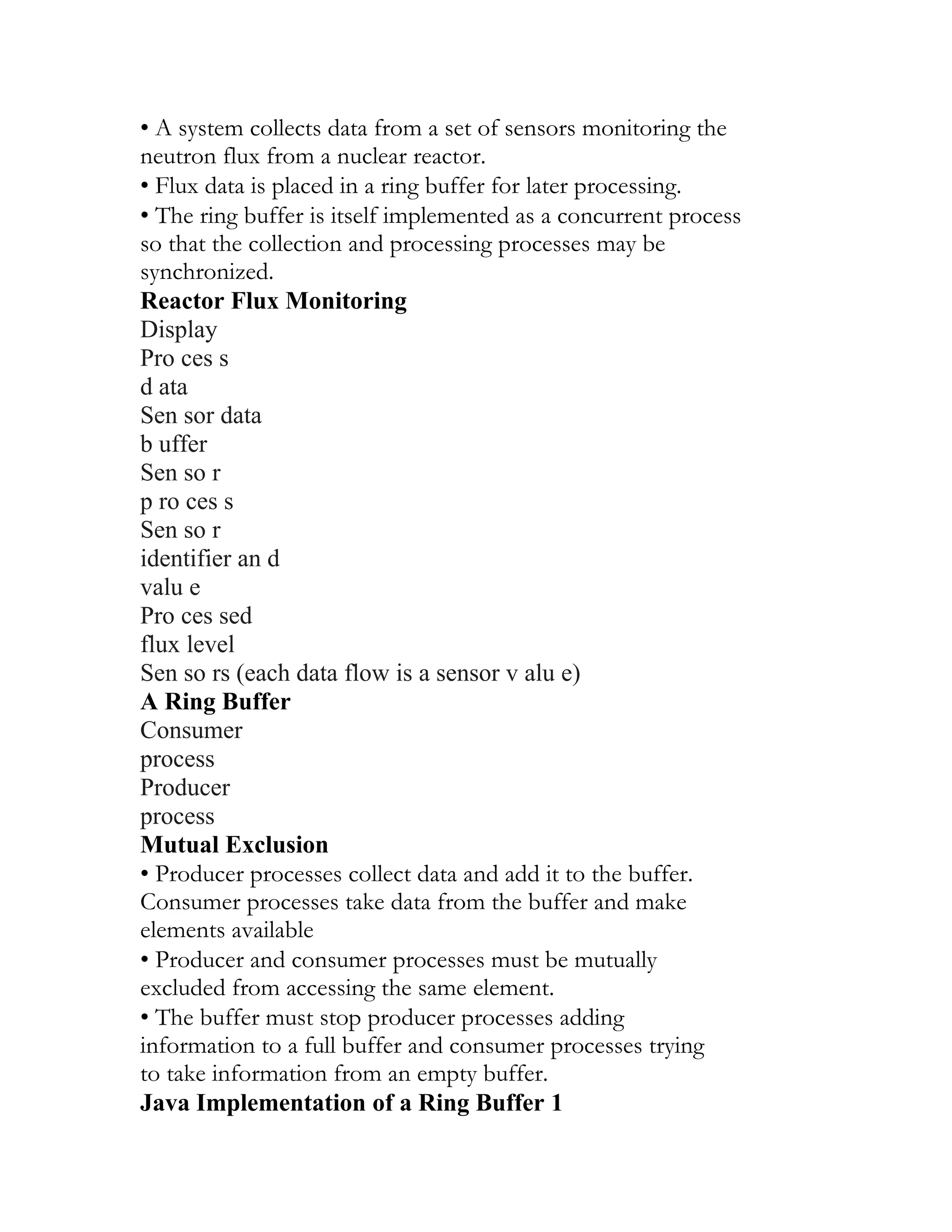 • A system collects data from a set of sensors monitoring the
neutron flux from a nuclear reactor.
• Flux data is placed in a ring buffer for later processing.
• The ring buffer is itself implemented as a concurrent process
so that the collection and processing processes may be
synchronized.
Reactor Flux Monitoring
Display
Pro ces s
d ata
Sen sor data
b uffer
Sen so r
p ro ces s
Sen so r
identifier an d
valu e
Pro ces sed
flux level
Sen so rs (each data flow is a sensor v alu e)
A Ring Buffer
Consumer
process
Producer
process
Mutual Exclusion
• Producer processes collect data and add it to the buffer.
Consumer processes take data from the buffer and make
elements available
• Producer and consumer processes must be mutually
excluded from accessing the same element.
• The buffer must stop producer processes adding
information to a full buffer and consumer processes trying
to take information from an empty buffer.
Java Implementation of a Ring Buffer 1
 