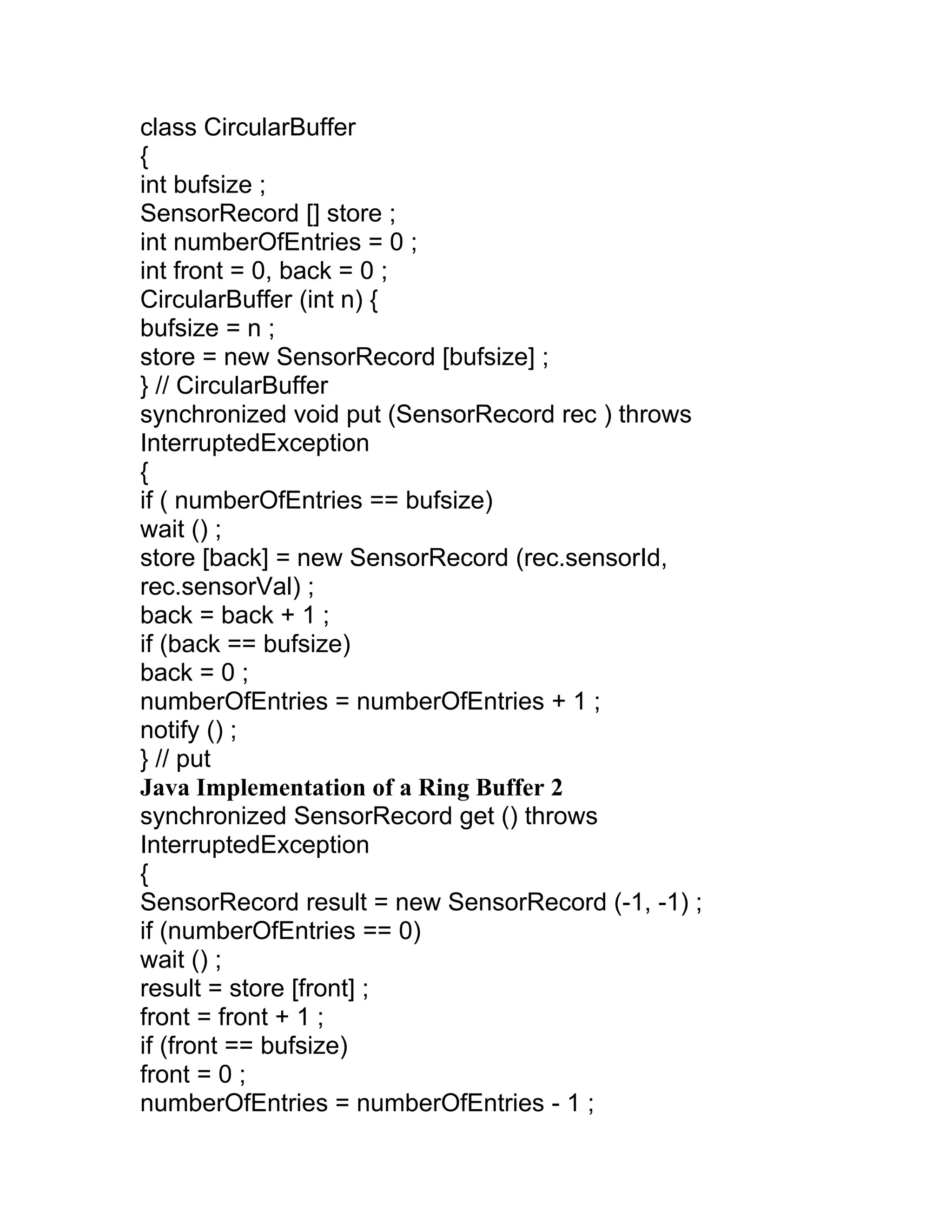 class CircularBuffer
{
int bufsize ;
SensorRecord [] store ;
int numberOfEntries = 0 ;
int front = 0, back = 0 ;
CircularBuffer (int n) {
bufsize = n ;
store = new SensorRecord [bufsize] ;
} // CircularBuffer
synchronized void put (SensorRecord rec ) throws
InterruptedException
{
if ( numberOfEntries == bufsize)
wait () ;
store [back] = new SensorRecord (rec.sensorId,
rec.sensorVal) ;
back = back + 1 ;
if (back == bufsize)
back = 0 ;
numberOfEntries = numberOfEntries + 1 ;
notify () ;
} // put
Java Implementation of a Ring Buffer 2
synchronized SensorRecord get () throws
InterruptedException
{
SensorRecord result = new SensorRecord (-1, -1) ;
if (numberOfEntries == 0)
wait () ;
result = store [front] ;
front = front + 1 ;
if (front == bufsize)
front = 0 ;
numberOfEntries = numberOfEntries - 1 ;
 