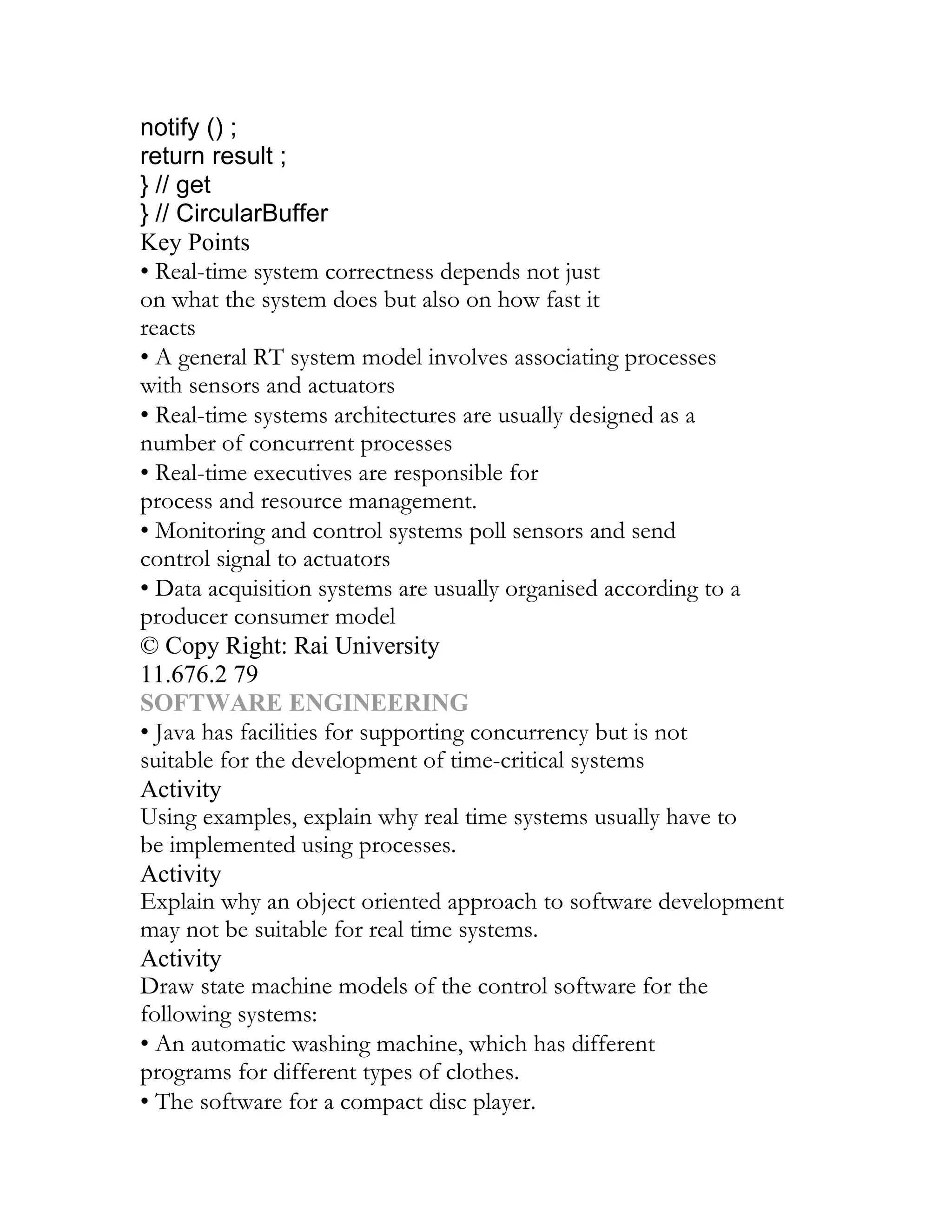 notify () ;
return result ;
} // get
} // CircularBuffer
Key Points
• Real-time system correctness depends not just
on what the system does but also on how fast it
reacts
• A general RT system model involves associating processes
with sensors and actuators
• Real-time systems architectures are usually designed as a
number of concurrent processes
• Real-time executives are responsible for
process and resource management.
• Monitoring and control systems poll sensors and send
control signal to actuators
• Data acquisition systems are usually organised according to a
producer consumer model
© Copy Right: Rai University
11.676.2 79
SOFTWARE ENGINEERING
• Java has facilities for supporting concurrency but is not
suitable for the development of time-critical systems
Activity
Using examples, explain why real time systems usually have to
be implemented using processes.
Activity
Explain why an object oriented approach to software development
may not be suitable for real time systems.
Activity
Draw state machine models of the control software for the
following systems:
• An automatic washing machine, which has different
programs for different types of clothes.
• The software for a compact disc player.
 