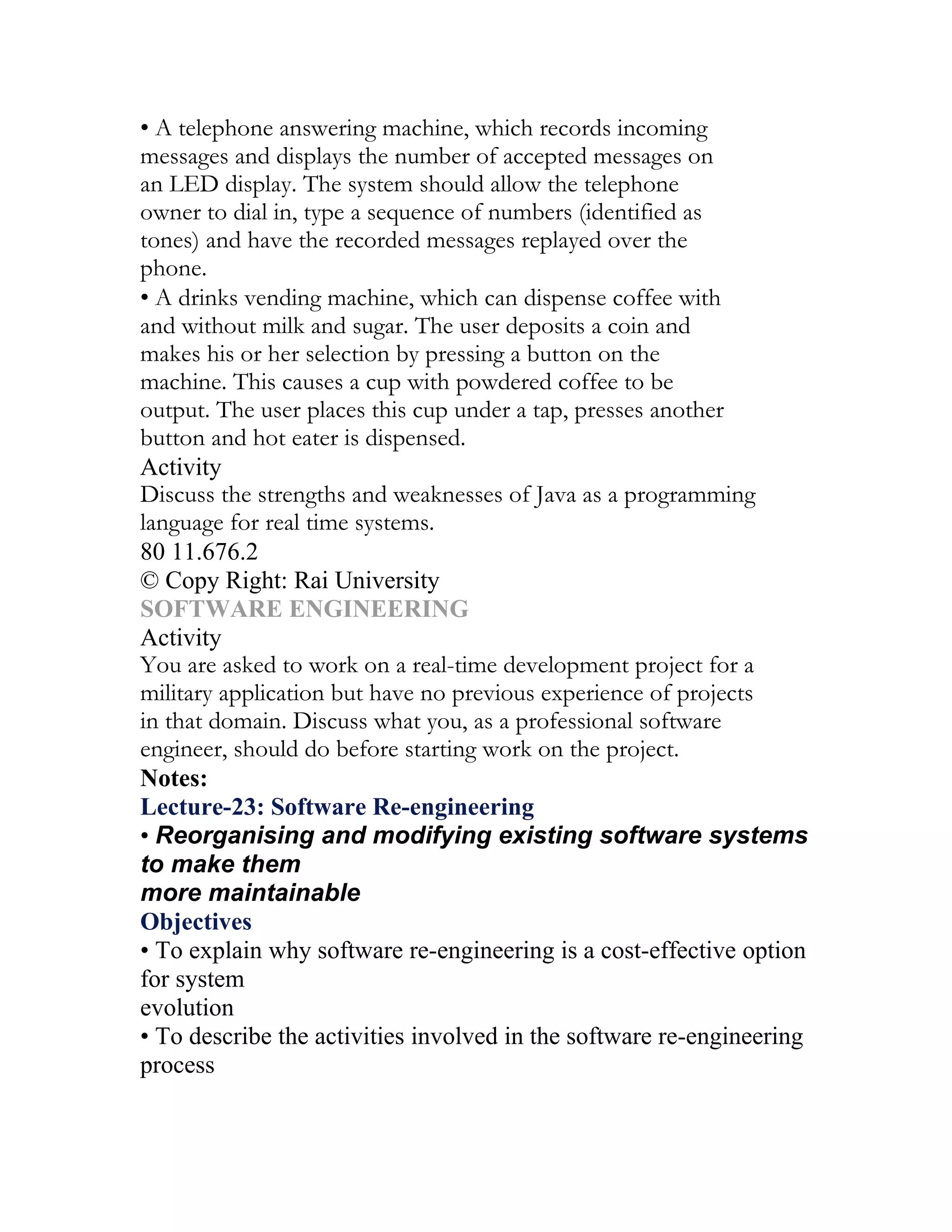 • A telephone answering machine, which records incoming
messages and displays the number of accepted messages on
an LED display. The system should allow the telephone
owner to dial in, type a sequence of numbers (identified as
tones) and have the recorded messages replayed over the
phone.
• A drinks vending machine, which can dispense coffee with
and without milk and sugar. The user deposits a coin and
makes his or her selection by pressing a button on the
machine. This causes a cup with powdered coffee to be
output. The user places this cup under a tap, presses another
button and hot eater is dispensed.
Activity
Discuss the strengths and weaknesses of Java as a programming
language for real time systems.
80 11.676.2
© Copy Right: Rai University
SOFTWARE ENGINEERING
Activity
You are asked to work on a real-time development project for a
military application but have no previous experience of projects
in that domain. Discuss what you, as a professional software
engineer, should do before starting work on the project.
Notes:
Lecture-23: Software Re-engineering
• Reorganising and modifying existing software systems
to make them
more maintainable
Objectives
• To explain why software re-engineering is a cost-effective option
for system
evolution
• To describe the activities involved in the software re-engineering
process
 