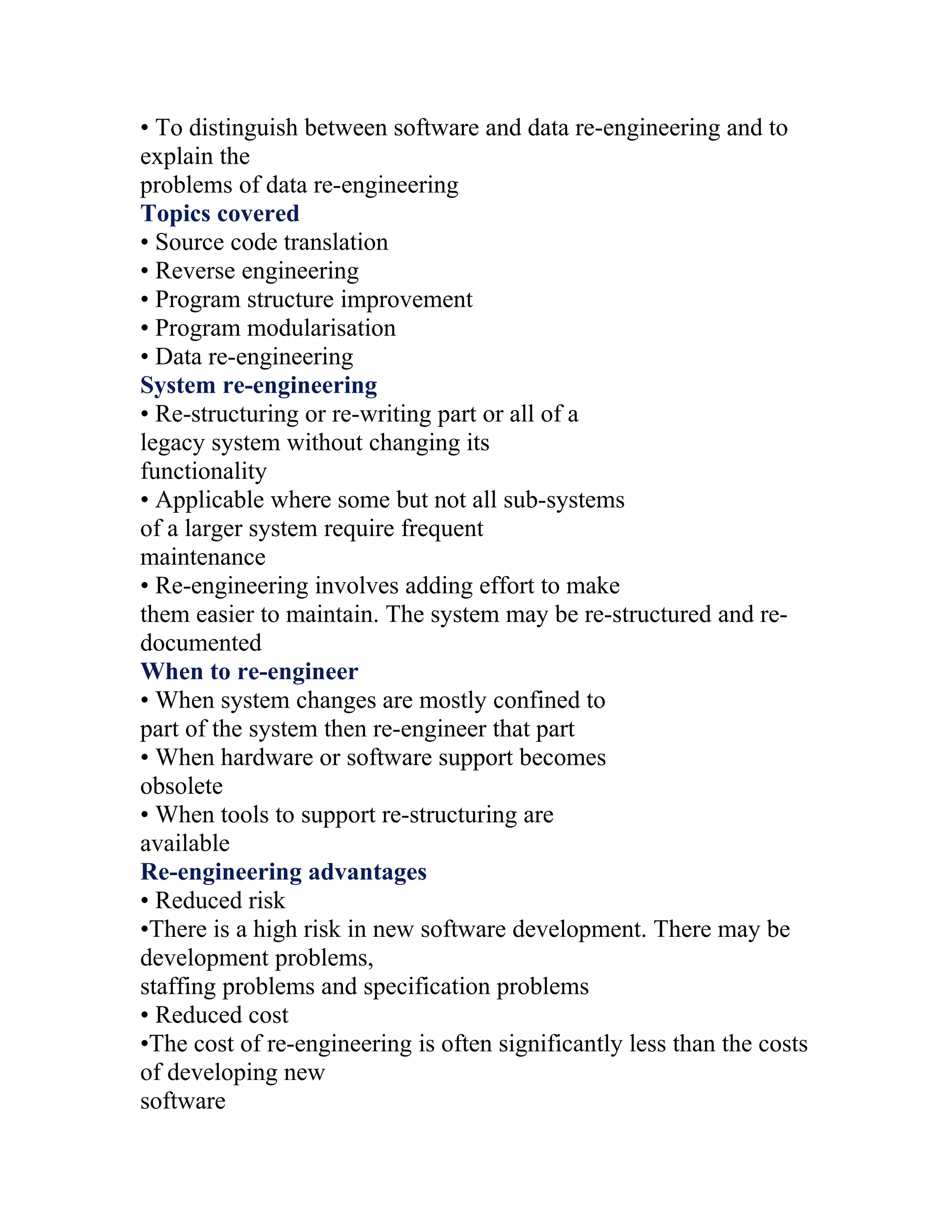 • To distinguish between software and data re-engineering and to
explain the
problems of data re-engineering
Topics covered
• Source code translation
• Reverse engineering
• Program structure improvement
• Program modularisation
• Data re-engineering
System re-engineering
• Re-structuring or re-writing part or all of a
legacy system without changing its
functionality
• Applicable where some but not all sub-systems
of a larger system require frequent
maintenance
• Re-engineering involves adding effort to make
them easier to maintain. The system may be re-structured and re-
documented
When to re-engineer
• When system changes are mostly confined to
part of the system then re-engineer that part
• When hardware or software support becomes
obsolete
• When tools to support re-structuring are
available
Re-engineering advantages
• Reduced risk
•There is a high risk in new software development. There may be
development problems,
staffing problems and specification problems
• Reduced cost
•The cost of re-engineering is often significantly less than the costs
of developing new
software
 