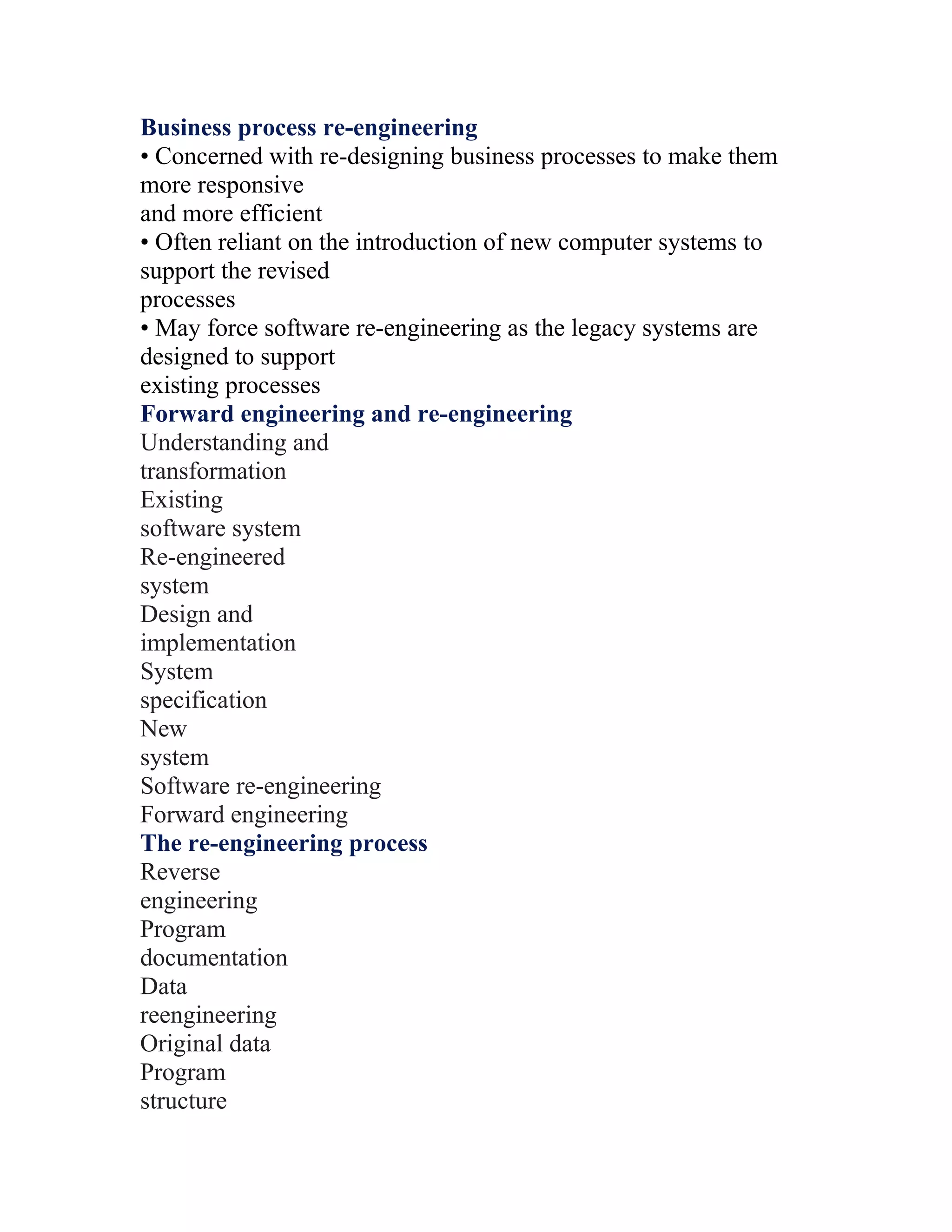 Business process re-engineering
• Concerned with re-designing business processes to make them
more responsive
and more efficient
• Often reliant on the introduction of new computer systems to
support the revised
processes
• May force software re-engineering as the legacy systems are
designed to support
existing processes
Forward engineering and re-engineering
Understanding and
transformation
Existing
software system
Re-engineered
system
Design and
implementation
System
specification
New
system
Software re-engineering
Forward engineering
The re-engineering process
Reverse
engineering
Program
documentation
Data
reengineering
Original data
Program
structure
 