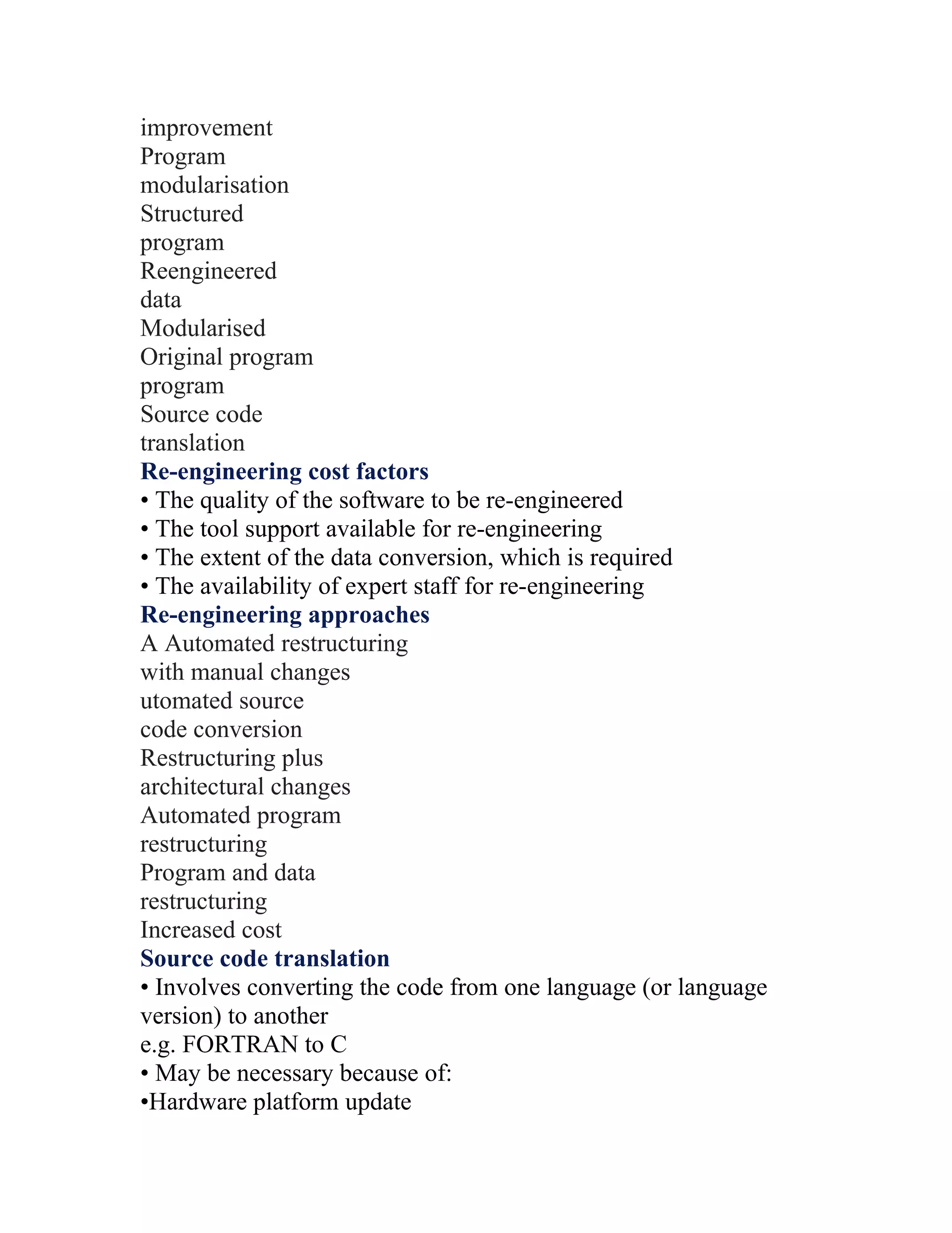 improvement
Program
modularisation
Structured
program
Reengineered
data
Modularised
Original program
program
Source code
translation
Re-engineering cost factors
• The quality of the software to be re-engineered
• The tool support available for re-engineering
• The extent of the data conversion, which is required
• The availability of expert staff for re-engineering
Re-engineering approaches
A Automated restructuring
with manual changes
utomated source
code conversion
Restructuring plus
architectural changes
Automated program
restructuring
Program and data
restructuring
Increased cost
Source code translation
• Involves converting the code from one language (or language
version) to another
e.g. FORTRAN to C
• May be necessary because of:
•Hardware platform update
 