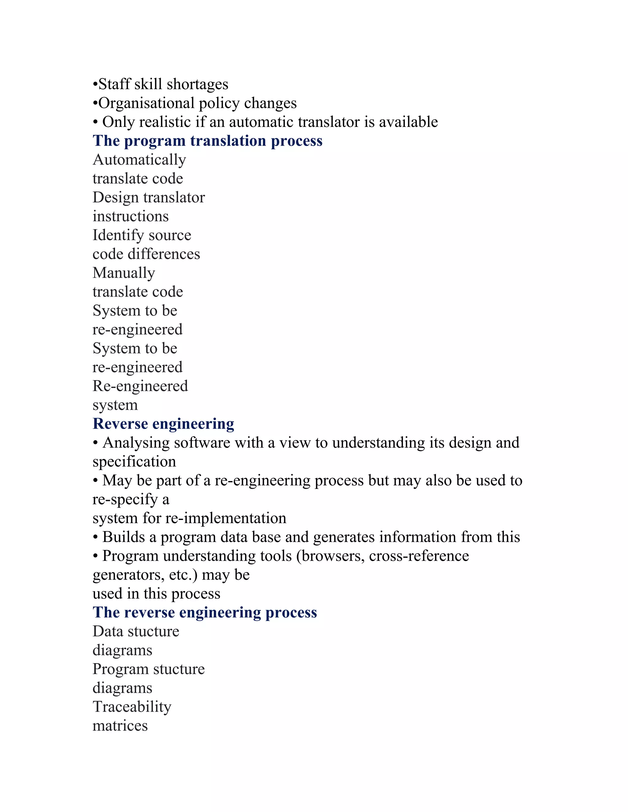 •Staff skill shortages
•Organisational policy changes
• Only realistic if an automatic translator is available
The program translation process
Automatically
translate code
Design translator
instructions
Identify source
code differences
Manually
translate code
System to be
re-engineered
System to be
re-engineered
Re-engineered
system
Reverse engineering
• Analysing software with a view to understanding its design and
specification
• May be part of a re-engineering process but may also be used to
re-specify a
system for re-implementation
• Builds a program data base and generates information from this
• Program understanding tools (browsers, cross-reference
generators, etc.) may be
used in this process
The reverse engineering process
Data stucture
diagrams
Program stucture
diagrams
Traceability
matrices
 