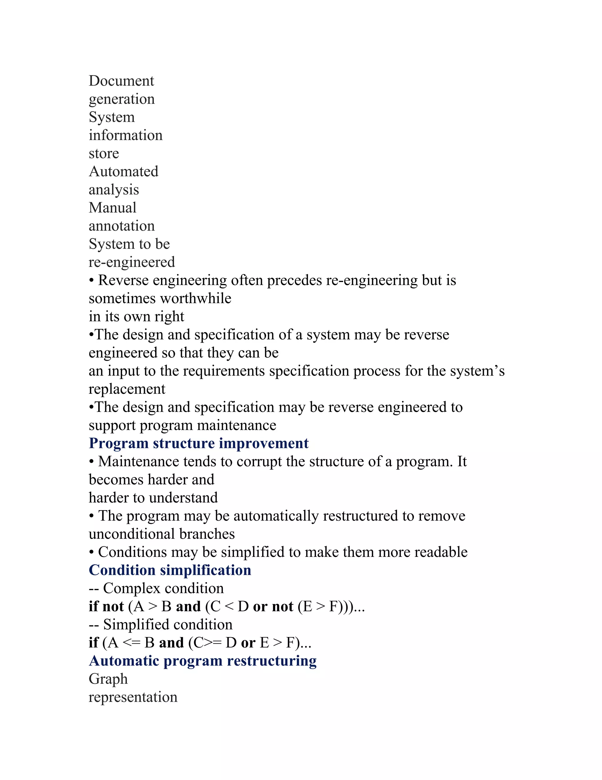 Document
generation
System
information
store
Automated
analysis
Manual
annotation
System to be
re-engineered
• Reverse engineering often precedes re-engineering but is
sometimes worthwhile
in its own right
•The design and specification of a system may be reverse
engineered so that they can be
an input to the requirements specification process for the system’s
replacement
•The design and specification may be reverse engineered to
support program maintenance
Program structure improvement
• Maintenance tends to corrupt the structure of a program. It
becomes harder and
harder to understand
• The program may be automatically restructured to remove
unconditional branches
• Conditions may be simplified to make them more readable
Condition simplification
-- Complex condition
if not (A > B and (C < D or not (E > F)))...
-- Simplified condition
if (A <= B and (C>= D or E > F)...
Automatic program restructuring
Graph
representation
 