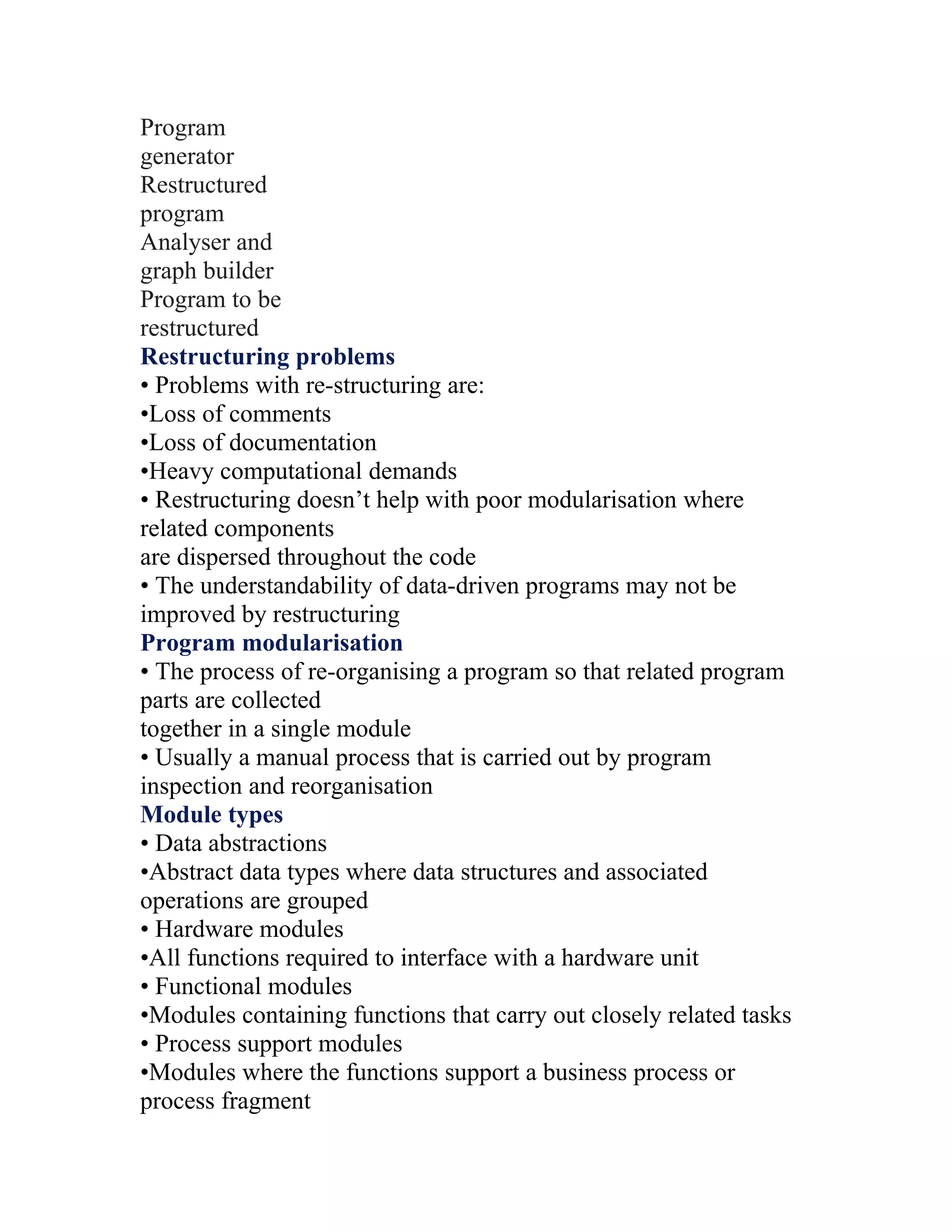 Program
generator
Restructured
program
Analyser and
graph builder
Program to be
restructured
Restructuring problems
• Problems with re-structuring are:
•Loss of comments
•Loss of documentation
•Heavy computational demands
• Restructuring doesn’t help with poor modularisation where
related components
are dispersed throughout the code
• The understandability of data-driven programs may not be
improved by restructuring
Program modularisation
• The process of re-organising a program so that related program
parts are collected
together in a single module
• Usually a manual process that is carried out by program
inspection and reorganisation
Module types
• Data abstractions
•Abstract data types where data structures and associated
operations are grouped
• Hardware modules
•All functions required to interface with a hardware unit
• Functional modules
•Modules containing functions that carry out closely related tasks
• Process support modules
•Modules where the functions support a business process or
process fragment
 