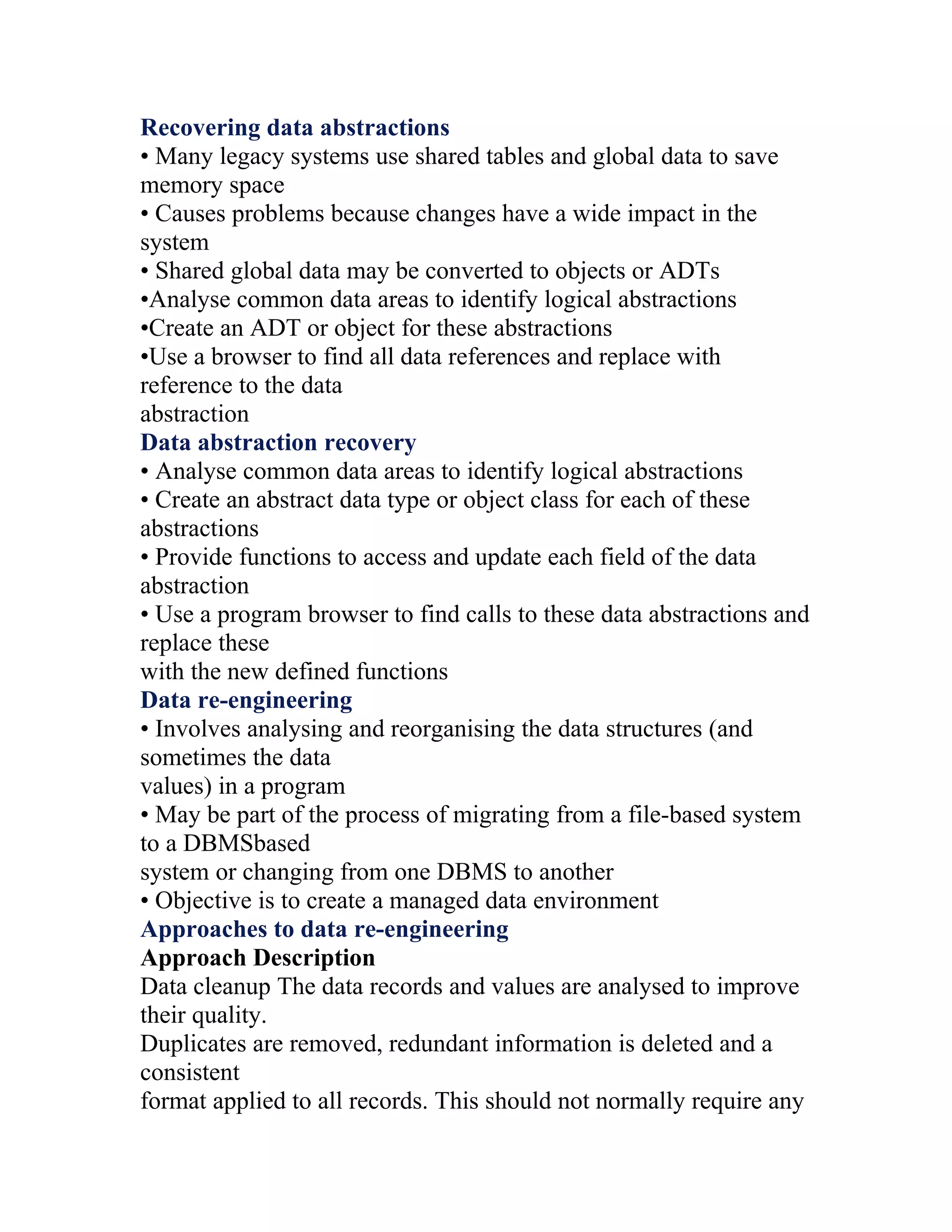 Recovering data abstractions
• Many legacy systems use shared tables and global data to save
memory space
• Causes problems because changes have a wide impact in the
system
• Shared global data may be converted to objects or ADTs
•Analyse common data areas to identify logical abstractions
•Create an ADT or object for these abstractions
•Use a browser to find all data references and replace with
reference to the data
abstraction
Data abstraction recovery
• Analyse common data areas to identify logical abstractions
• Create an abstract data type or object class for each of these
abstractions
• Provide functions to access and update each field of the data
abstraction
• Use a program browser to find calls to these data abstractions and
replace these
with the new defined functions
Data re-engineering
• Involves analysing and reorganising the data structures (and
sometimes the data
values) in a program
• May be part of the process of migrating from a file-based system
to a DBMSbased
system or changing from one DBMS to another
• Objective is to create a managed data environment
Approaches to data re-engineering
Approach Description
Data cleanup The data records and values are analysed to improve
their quality.
Duplicates are removed, redundant information is deleted and a
consistent
format applied to all records. This should not normally require any
 
