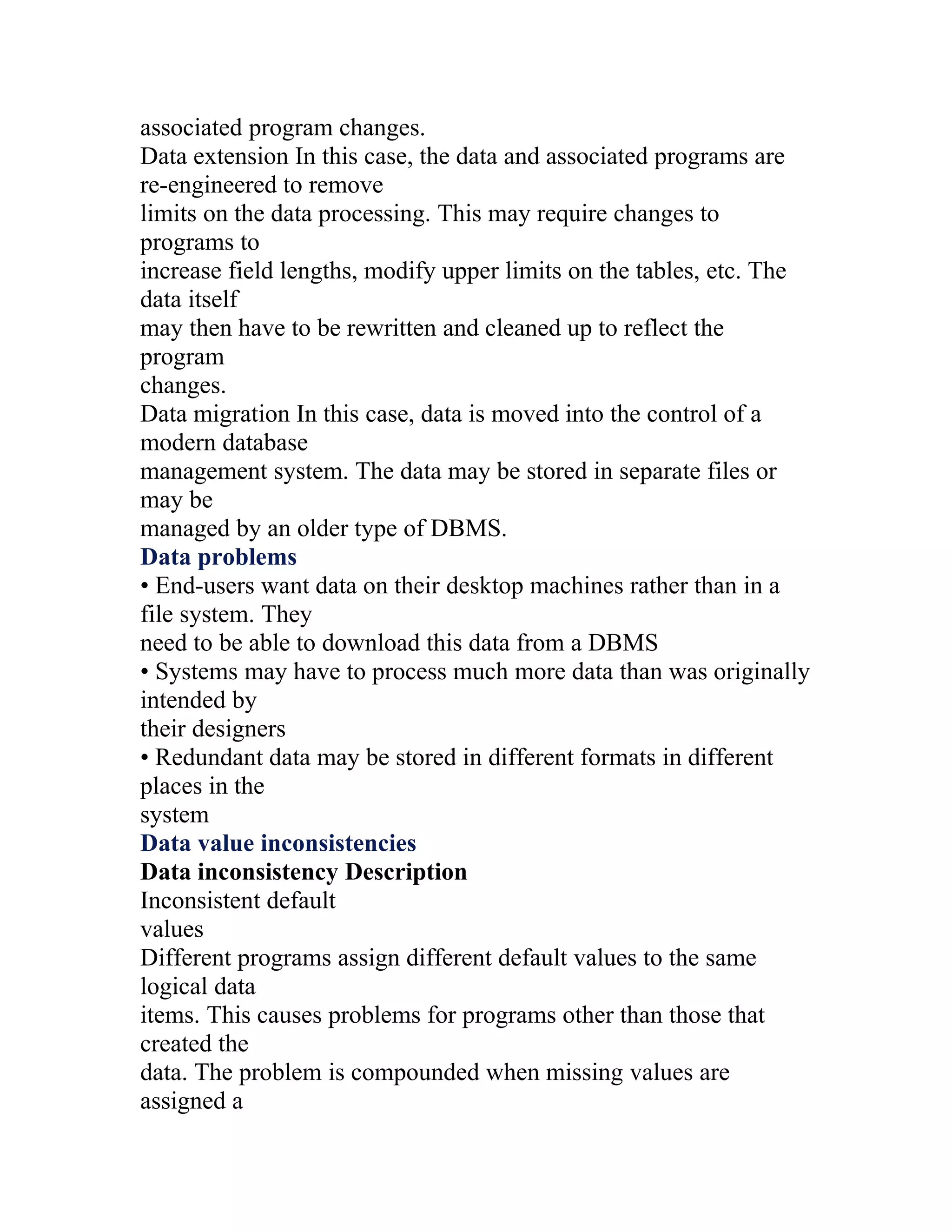 associated program changes.
Data extension In this case, the data and associated programs are
re-engineered to remove
limits on the data processing. This may require changes to
programs to
increase field lengths, modify upper limits on the tables, etc. The
data itself
may then have to be rewritten and cleaned up to reflect the
program
changes.
Data migration In this case, data is moved into the control of a
modern database
management system. The data may be stored in separate files or
may be
managed by an older type of DBMS.
Data problems
• End-users want data on their desktop machines rather than in a
file system. They
need to be able to download this data from a DBMS
• Systems may have to process much more data than was originally
intended by
their designers
• Redundant data may be stored in different formats in different
places in the
system
Data value inconsistencies
Data inconsistency Description
Inconsistent default
values
Different programs assign different default values to the same
logical data
items. This causes problems for programs other than those that
created the
data. The problem is compounded when missing values are
assigned a
 