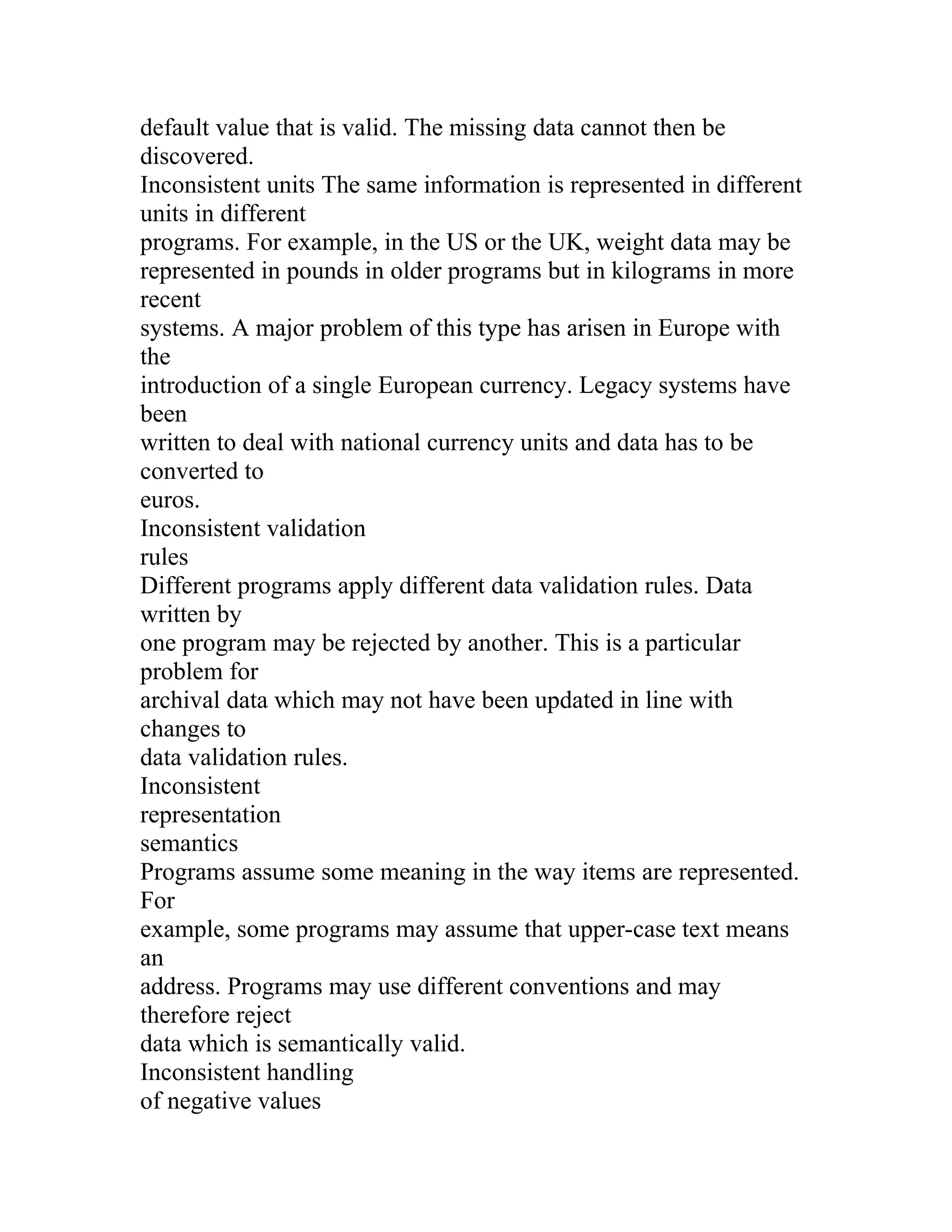 default value that is valid. The missing data cannot then be
discovered.
Inconsistent units The same information is represented in different
units in different
programs. For example, in the US or the UK, weight data may be
represented in pounds in older programs but in kilograms in more
recent
systems. A major problem of this type has arisen in Europe with
the
introduction of a single European currency. Legacy systems have
been
written to deal with national currency units and data has to be
converted to
euros.
Inconsistent validation
rules
Different programs apply different data validation rules. Data
written by
one program may be rejected by another. This is a particular
problem for
archival data which may not have been updated in line with
changes to
data validation rules.
Inconsistent
representation
semantics
Programs assume some meaning in the way items are represented.
For
example, some programs may assume that upper-case text means
an
address. Programs may use different conventions and may
therefore reject
data which is semantically valid.
Inconsistent handling
of negative values
 