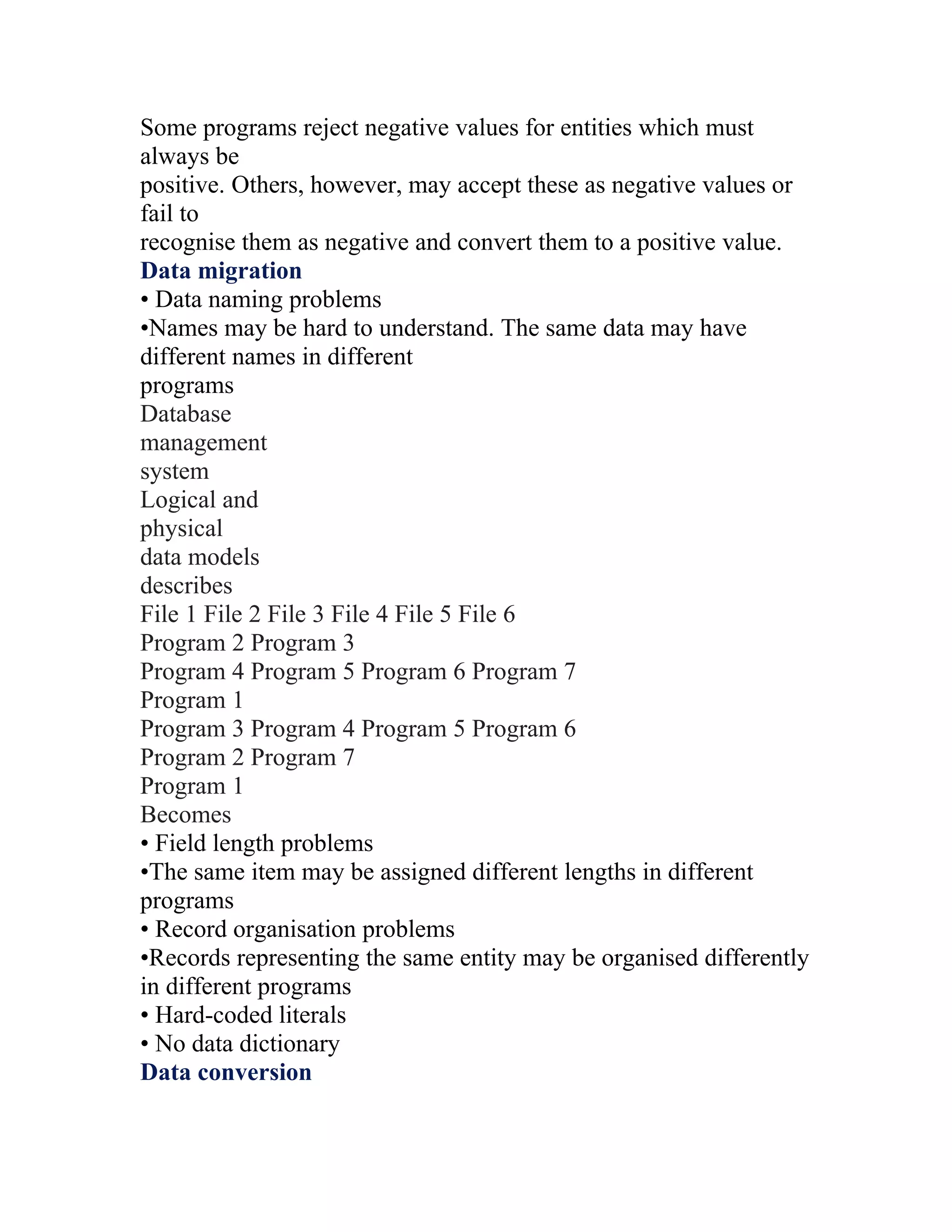 Some programs reject negative values for entities which must
always be
positive. Others, however, may accept these as negative values or
fail to
recognise them as negative and convert them to a positive value.
Data migration
• Data naming problems
•Names may be hard to understand. The same data may have
different names in different
programs
Database
management
system
Logical and
physical
data models
describes
File 1 File 2 File 3 File 4 File 5 File 6
Program 2 Program 3
Program 4 Program 5 Program 6 Program 7
Program 1
Program 3 Program 4 Program 5 Program 6
Program 2 Program 7
Program 1
Becomes
• Field length problems
•The same item may be assigned different lengths in different
programs
• Record organisation problems
•Records representing the same entity may be organised differently
in different programs
• Hard-coded literals
• No data dictionary
Data conversion
 