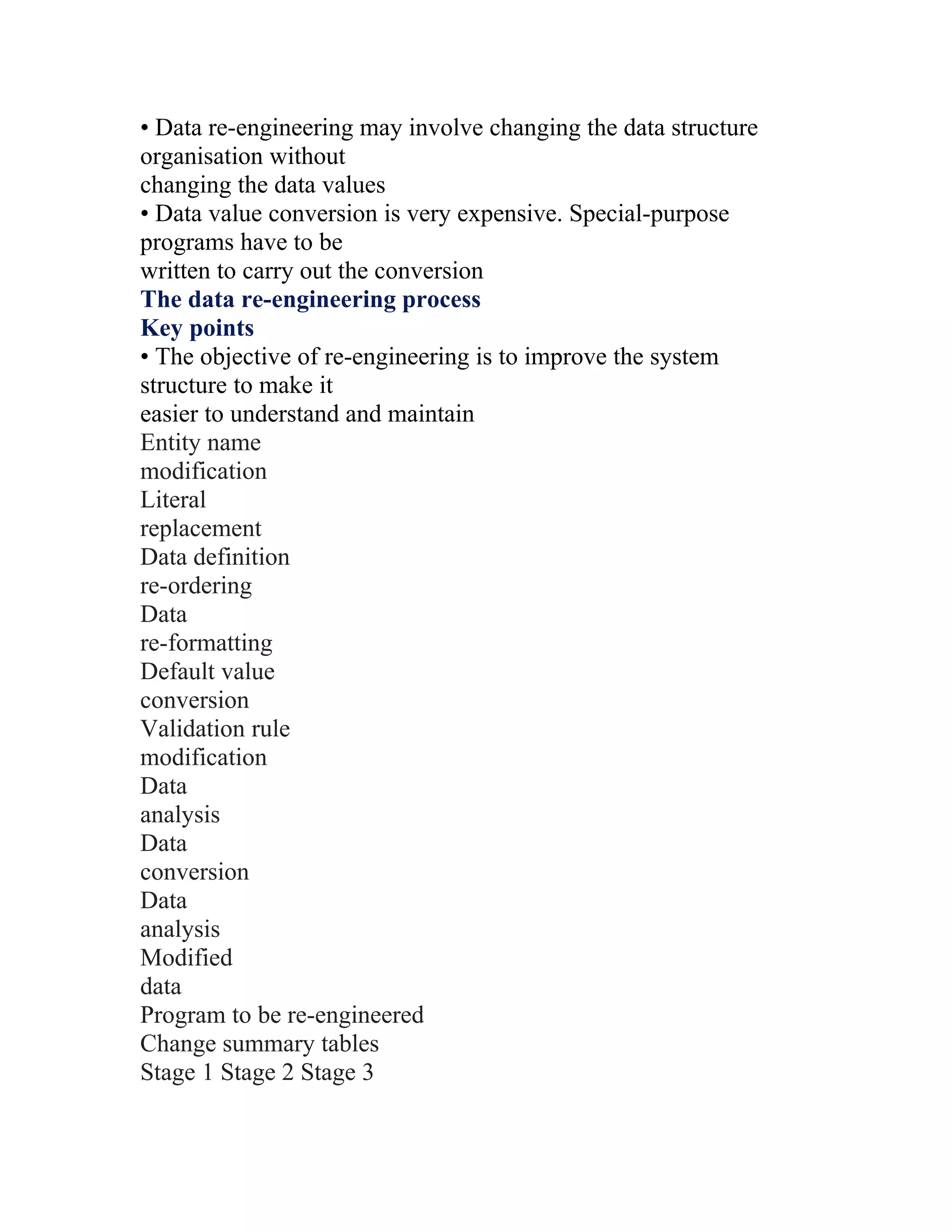• Data re-engineering may involve changing the data structure
organisation without
changing the data values
• Data value conversion is very expensive. Special-purpose
programs have to be
written to carry out the conversion
The data re-engineering process
Key points
• The objective of re-engineering is to improve the system
structure to make it
easier to understand and maintain
Entity name
modification
Literal
replacement
Data definition
re-ordering
Data
re-formatting
Default value
conversion
Validation rule
modification
Data
analysis
Data
conversion
Data
analysis
Modified
data
Program to be re-engineered
Change summary tables
Stage 1 Stage 2 Stage 3
 