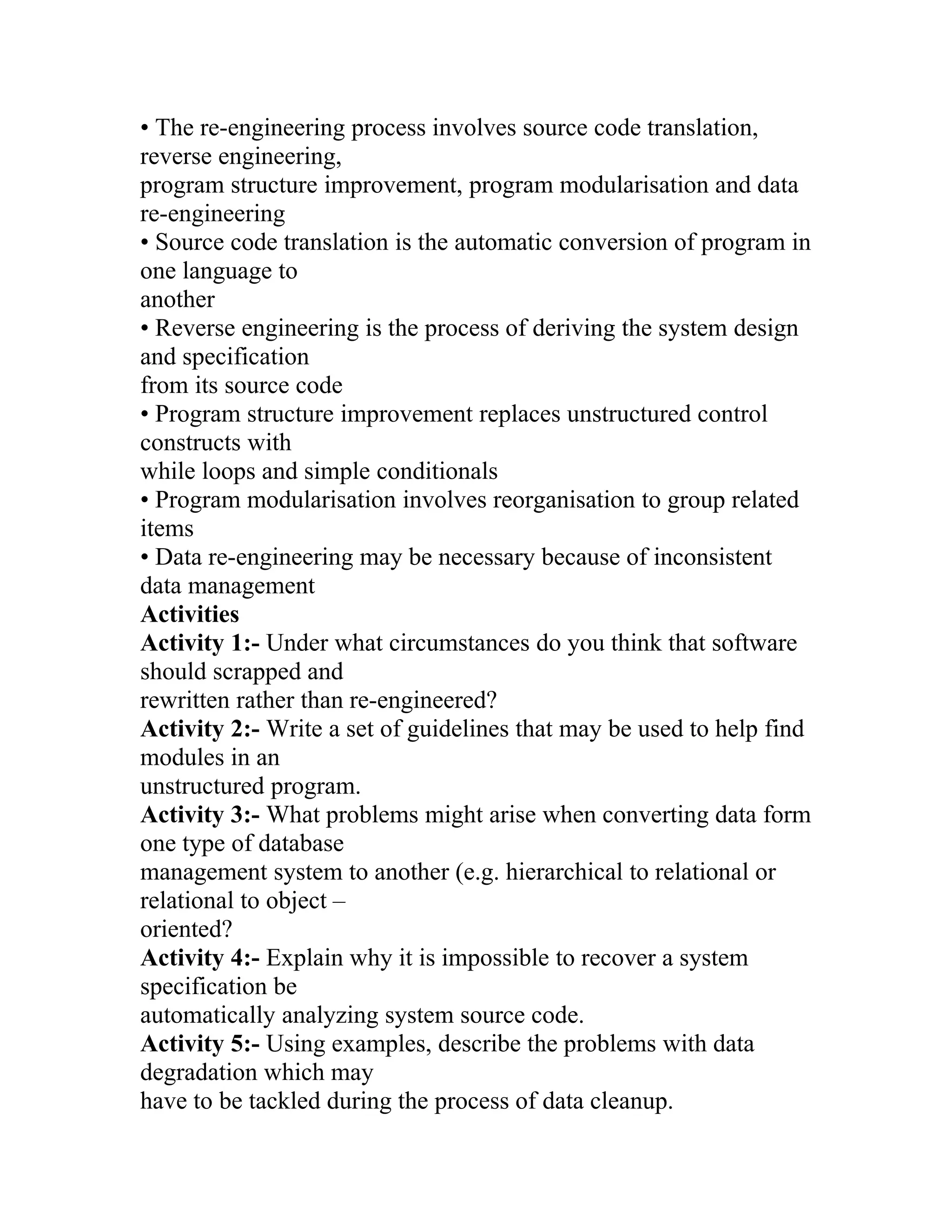 • The re-engineering process involves source code translation,
reverse engineering,
program structure improvement, program modularisation and data
re-engineering
• Source code translation is the automatic conversion of program in
one language to
another
• Reverse engineering is the process of deriving the system design
and specification
from its source code
• Program structure improvement replaces unstructured control
constructs with
while loops and simple conditionals
• Program modularisation involves reorganisation to group related
items
• Data re-engineering may be necessary because of inconsistent
data management
Activities
Activity 1:- Under what circumstances do you think that software
should scrapped and
rewritten rather than re-engineered?
Activity 2:- Write a set of guidelines that may be used to help find
modules in an
unstructured program.
Activity 3:- What problems might arise when converting data form
one type of database
management system to another (e.g. hierarchical to relational or
relational to object –
oriented?
Activity 4:- Explain why it is impossible to recover a system
specification be
automatically analyzing system source code.
Activity 5:- Using examples, describe the problems with data
degradation which may
have to be tackled during the process of data cleanup.
 