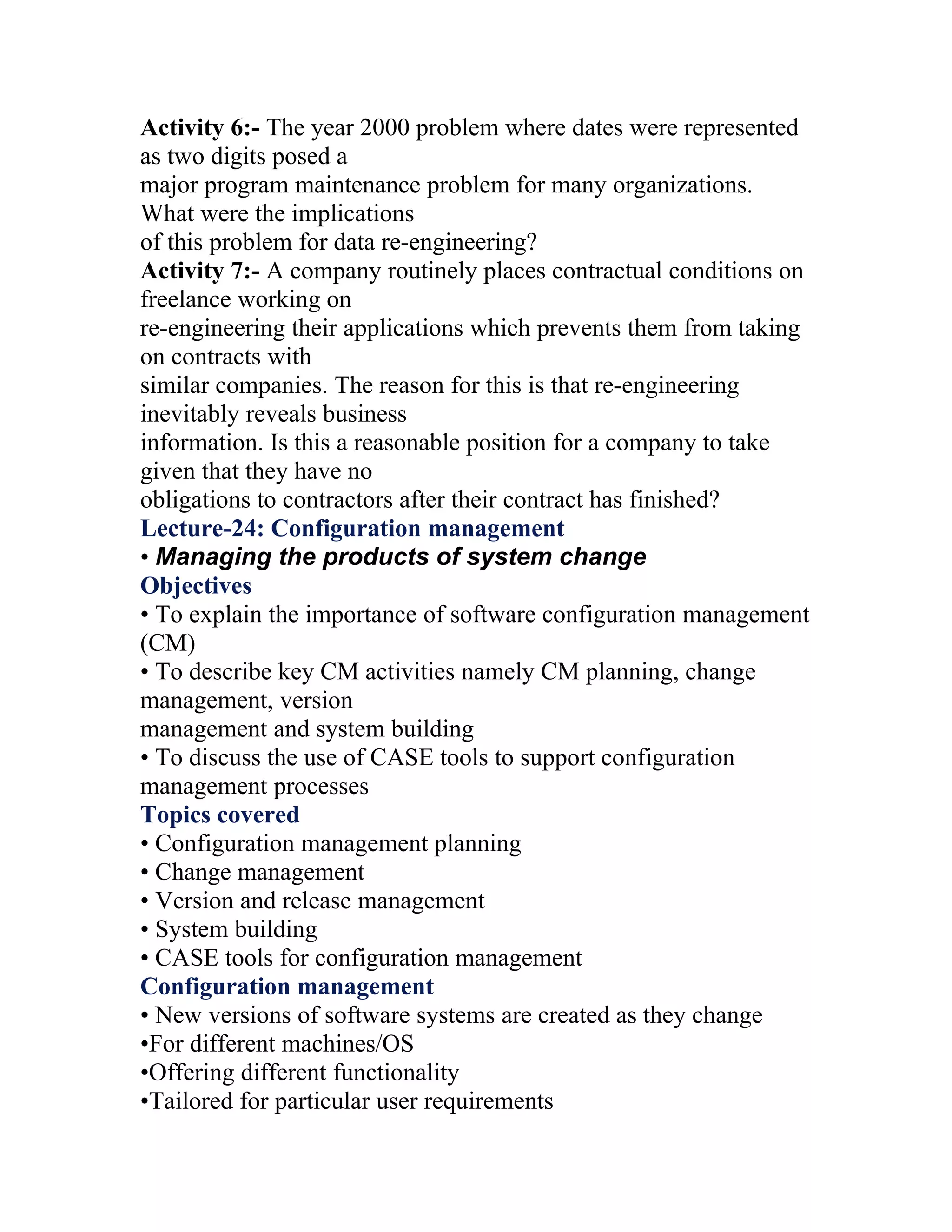 Activity 6:- The year 2000 problem where dates were represented
as two digits posed a
major program maintenance problem for many organizations.
What were the implications
of this problem for data re-engineering?
Activity 7:- A company routinely places contractual conditions on
freelance working on
re-engineering their applications which prevents them from taking
on contracts with
similar companies. The reason for this is that re-engineering
inevitably reveals business
information. Is this a reasonable position for a company to take
given that they have no
obligations to contractors after their contract has finished?
Lecture-24: Configuration management
• Managing the products of system change
Objectives
• To explain the importance of software configuration management
(CM)
• To describe key CM activities namely CM planning, change
management, version
management and system building
• To discuss the use of CASE tools to support configuration
management processes
Topics covered
• Configuration management planning
• Change management
• Version and release management
• System building
• CASE tools for configuration management
Configuration management
• New versions of software systems are created as they change
•For different machines/OS
•Offering different functionality
•Tailored for particular user requirements
 