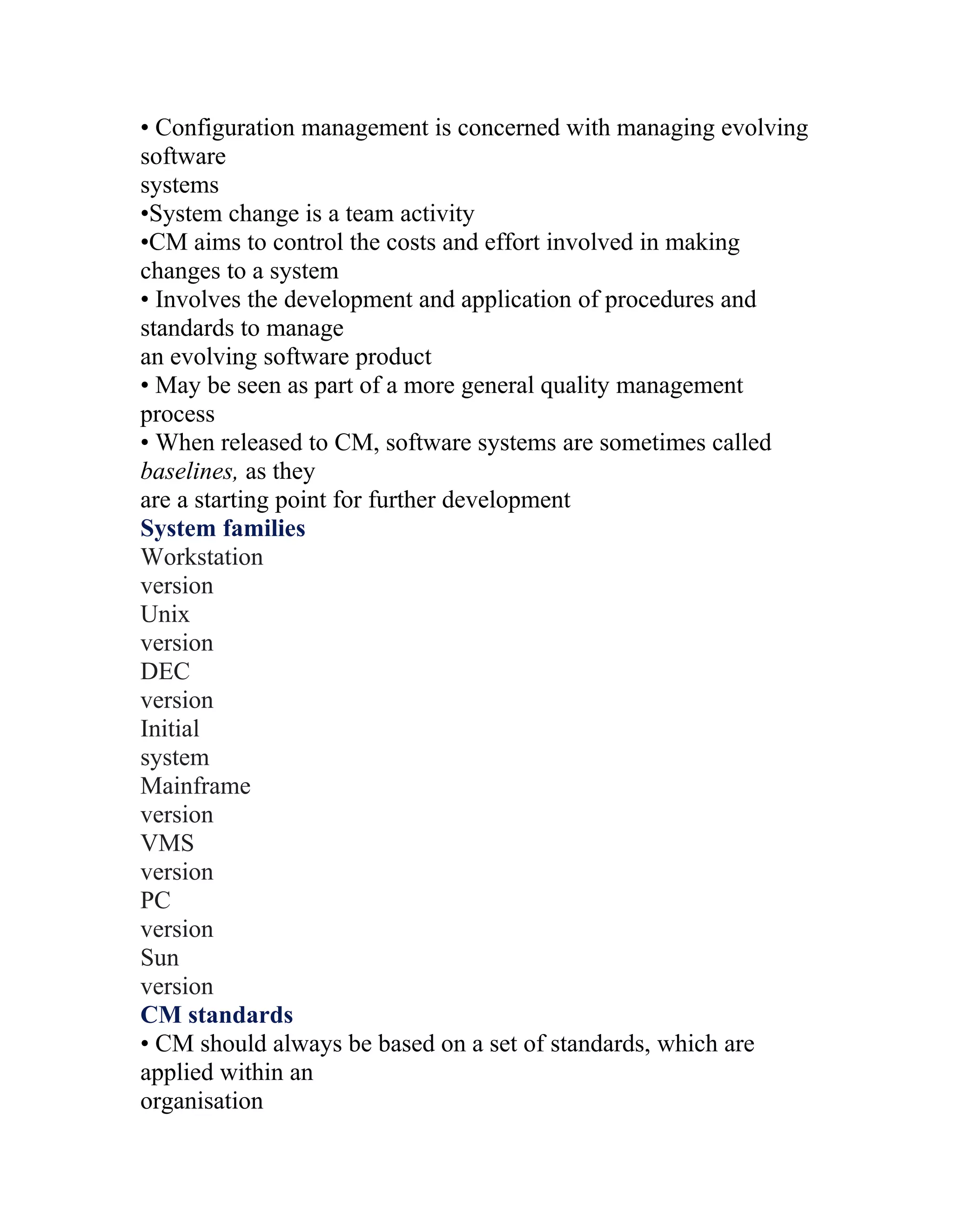 • Configuration management is concerned with managing evolving
software
systems
•System change is a team activity
•CM aims to control the costs and effort involved in making
changes to a system
• Involves the development and application of procedures and
standards to manage
an evolving software product
• May be seen as part of a more general quality management
process
• When released to CM, software systems are sometimes called
baselines, as they
are a starting point for further development
System families
Workstation
version
Unix
version
DEC
version
Initial
system
Mainframe
version
VMS
version
PC
version
Sun
version
CM standards
• CM should always be based on a set of standards, which are
applied within an
organisation
 