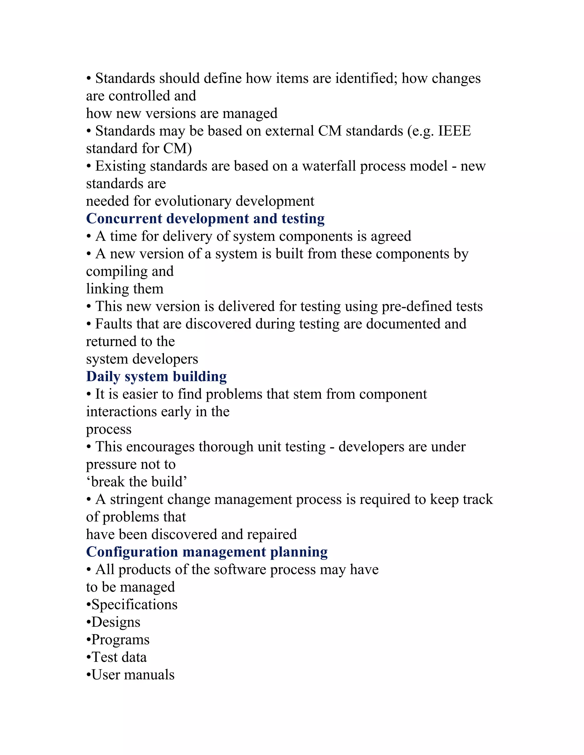 • Standards should define how items are identified; how changes
are controlled and
how new versions are managed
• Standards may be based on external CM standards (e.g. IEEE
standard for CM)
• Existing standards are based on a waterfall process model - new
standards are
needed for evolutionary development
Concurrent development and testing
• A time for delivery of system components is agreed
• A new version of a system is built from these components by
compiling and
linking them
• This new version is delivered for testing using pre-defined tests
• Faults that are discovered during testing are documented and
returned to the
system developers
Daily system building
• It is easier to find problems that stem from component
interactions early in the
process
• This encourages thorough unit testing - developers are under
pressure not to
‘break the build’
• A stringent change management process is required to keep track
of problems that
have been discovered and repaired
Configuration management planning
• All products of the software process may have
to be managed
•Specifications
•Designs
•Programs
•Test data
•User manuals
 