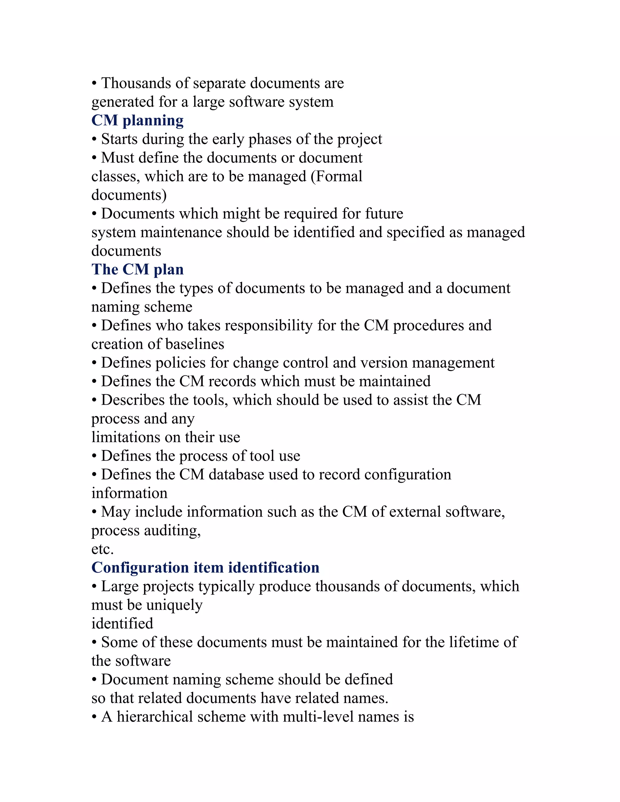 • Thousands of separate documents are
generated for a large software system
CM planning
• Starts during the early phases of the project
• Must define the documents or document
classes, which are to be managed (Formal
documents)
• Documents which might be required for future
system maintenance should be identified and specified as managed
documents
The CM plan
• Defines the types of documents to be managed and a document
naming scheme
• Defines who takes responsibility for the CM procedures and
creation of baselines
• Defines policies for change control and version management
• Defines the CM records which must be maintained
• Describes the tools, which should be used to assist the CM
process and any
limitations on their use
• Defines the process of tool use
• Defines the CM database used to record configuration
information
• May include information such as the CM of external software,
process auditing,
etc.
Configuration item identification
• Large projects typically produce thousands of documents, which
must be uniquely
identified
• Some of these documents must be maintained for the lifetime of
the software
• Document naming scheme should be defined
so that related documents have related names.
• A hierarchical scheme with multi-level names is
 