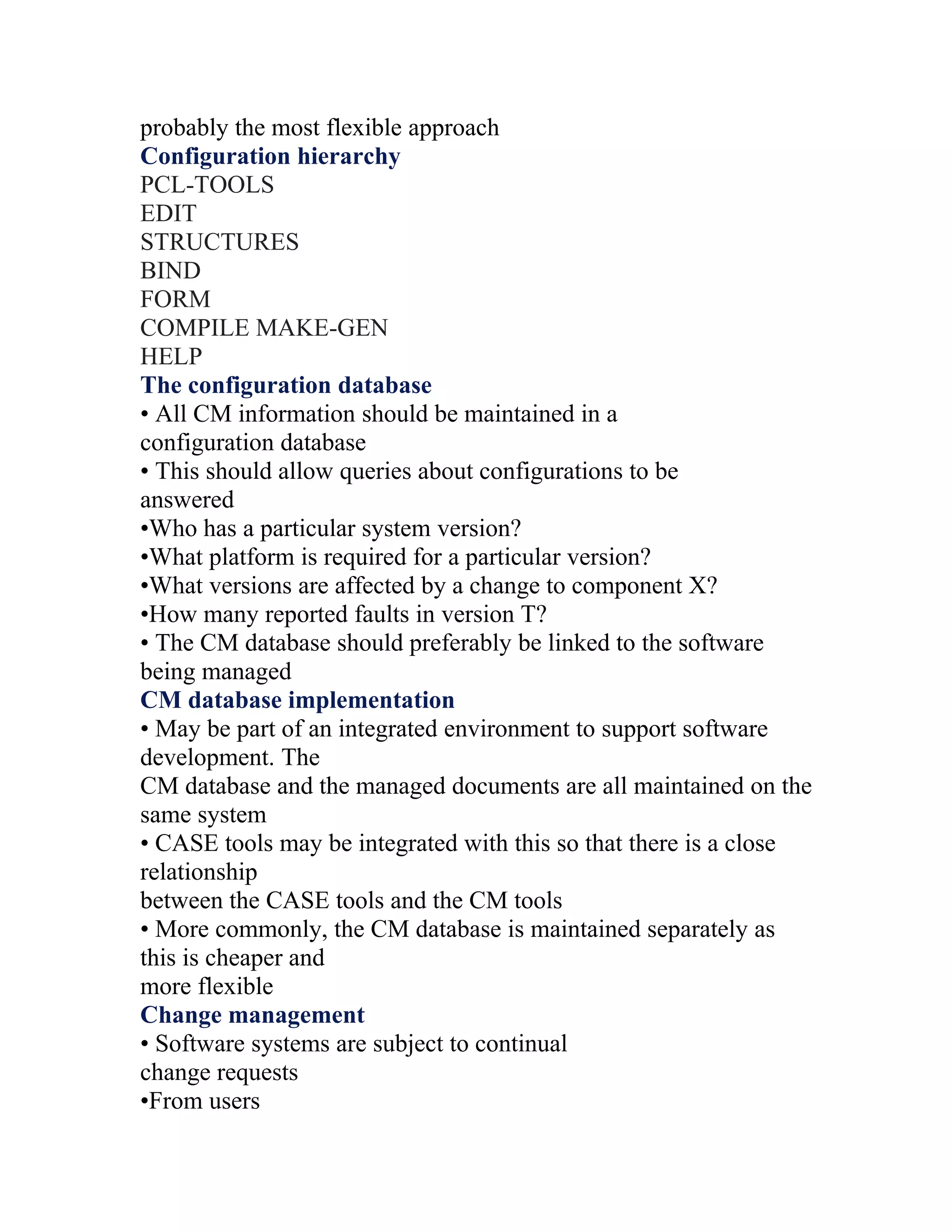 probably the most flexible approach
Configuration hierarchy
PCL-TOOLS
EDIT
STRUCTURES
BIND
FORM
COMPILE MAKE-GEN
HELP
The configuration database
• All CM information should be maintained in a
configuration database
• This should allow queries about configurations to be
answered
•Who has a particular system version?
•What platform is required for a particular version?
•What versions are affected by a change to component X?
•How many reported faults in version T?
• The CM database should preferably be linked to the software
being managed
CM database implementation
• May be part of an integrated environment to support software
development. The
CM database and the managed documents are all maintained on the
same system
• CASE tools may be integrated with this so that there is a close
relationship
between the CASE tools and the CM tools
• More commonly, the CM database is maintained separately as
this is cheaper and
more flexible
Change management
• Software systems are subject to continual
change requests
•From users
 