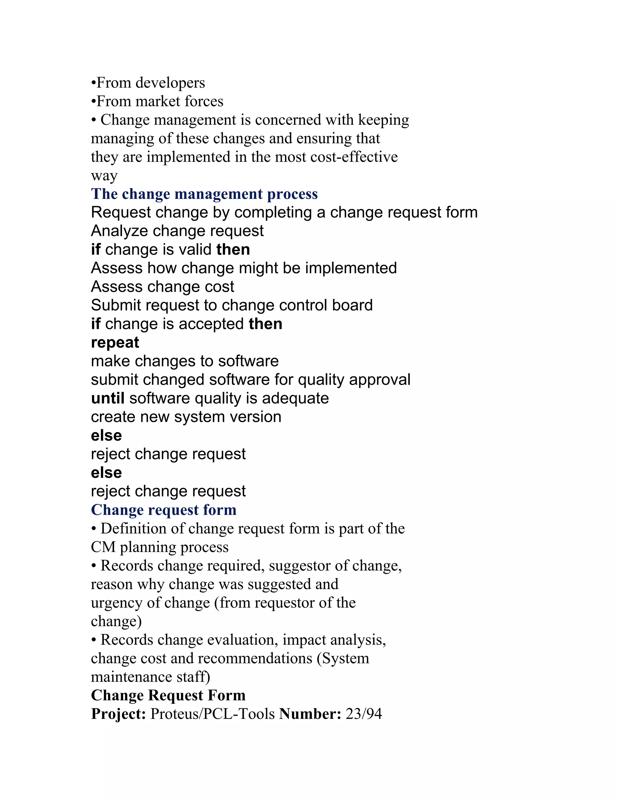 •From developers
•From market forces
• Change management is concerned with keeping
managing of these changes and ensuring that
they are implemented in the most cost-effective
way
The change management process
Request change by completing a change request form
Analyze change request
if change is valid then
Assess how change might be implemented
Assess change cost
Submit request to change control board
if change is accepted then
repeat
make changes to software
submit changed software for quality approval
until software quality is adequate
create new system version
else
reject change request
else
reject change request
Change request form
• Definition of change request form is part of the
CM planning process
• Records change required, suggestor of change,
reason why change was suggested and
urgency of change (from requestor of the
change)
• Records change evaluation, impact analysis,
change cost and recommendations (System
maintenance staff)
Change Request Form
Project: Proteus/PCL-Tools Number: 23/94
 