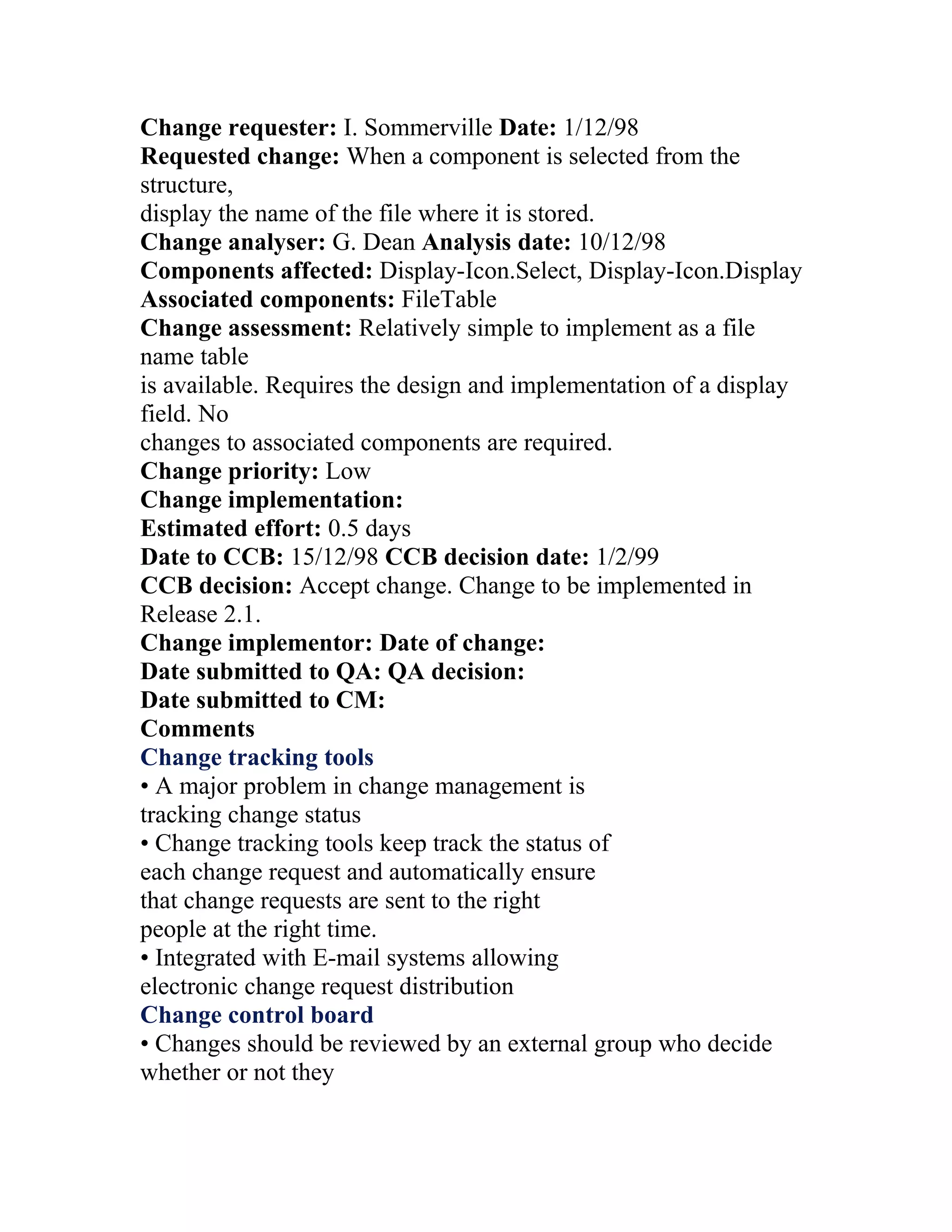 Change requester: I. Sommerville Date: 1/12/98
Requested change: When a component is selected from the
structure,
display the name of the file where it is stored.
Change analyser: G. Dean Analysis date: 10/12/98
Components affected: Display-Icon.Select, Display-Icon.Display
Associated components: FileTable
Change assessment: Relatively simple to implement as a file
name table
is available. Requires the design and implementation of a display
field. No
changes to associated components are required.
Change priority: Low
Change implementation:
Estimated effort: 0.5 days
Date to CCB: 15/12/98 CCB decision date: 1/2/99
CCB decision: Accept change. Change to be implemented in
Release 2.1.
Change implementor: Date of change:
Date submitted to QA: QA decision:
Date submitted to CM:
Comments
Change tracking tools
• A major problem in change management is
tracking change status
• Change tracking tools keep track the status of
each change request and automatically ensure
that change requests are sent to the right
people at the right time.
• Integrated with E-mail systems allowing
electronic change request distribution
Change control board
• Changes should be reviewed by an external group who decide
whether or not they
 